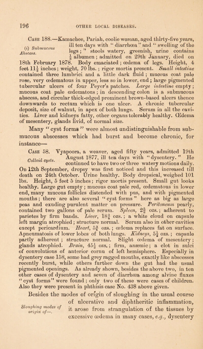 Case 188.—Kamachee, Pariah, coolie woman, aged thirty-five years, ... „ T ill ten days with “ diarrhoea ” and “ swelling of the Abscess legs; stools watery, greenish, urine contains | albumen ; admitted on 29th January, died on 18th February 1878. Body emaciated ; oedema of legs. Height, 4 feet 11^ inches ; weight, 70 lbs. ; rigor mortis present. Small intestine contained three lumbrici and a little dark fluid ; mucous coat pale rose, very oedematous in upper, less so in lower, end ; large pigmented tubercular ulcers of four Peyer’s patches. Large intestine empty; mucous coat pale oedematous ; in descending colon is a submucous abscess, and circular thick-edged prominent brown-based ulcers thence downwards to rectum which is one ulcer. A chronic tubercular deposit, size of walnut, in apex of both lungs. Serum in all the cavi- ties. Liver and kidneys fatty, other organs tolerably healthy. GEdema of mesentery, glands livid, of normal size. Many “ cyst forms99 were almost undistinguishable from sub- mucous abscesses which had burst and become chronic, for instance— Case 58. Vyapoora, a weaver, aged fifty years, admitted 19th 7, ., , August 1877, ill ten days with “ dysentery. ” He Colloid cysts. i • i i i i J continued to have two or three watery motions daiJy. On 12th September, dropsy was first noticed and this increased till death on 24th October. Urine healthy. Body dropsical, weighed 101 lbs. Height, 5 feet 5 inches; rigor mortis present. Small gut looks healthy. Large gut empty ; mucous coat pale red, oedematous in lower end, many mucous follicles distended with pus, and with pigmented mouths; there are also several u cyst forms ” here as big as large peas and exuding purulent matter on pressure. Peritoneum pearly, contained two gallons of pale serum. Spleen, 2§ ozs.; adherent to parietes by firm bands. Liver, 18f ozs. ; a white cloud on capsule left margin atrophied ; structure normal. Serum also in other cavities except pericardium. Heart, 5f ozs. ; oedema replaces fat on surface. Apneumatosis of lower lobes of both lungs. Kidneys, 5J ozs.; capsule partly adherent ; structure normal. Slight oedema of mesentery ; glands atrophied. Brain, 45f ozs.; firm, anaemic; a clot in sulci of convolutions of anterior cornu of left hemisphere. Especially in dysentery case 158, some had grey ragged mouths, exactly like abscesses recently burst, while others further down the gut had the usual pigmented openings. As already shown, besides the above two, in ten other cases of dysentery and seven of diarrhoea among alvine fluxes “ cyst forms” were found ; only two of these were cases of children. Also they were present in phthisis case No. 438 above given. Besides the modes of origin of sloughing in the usual course of ulcerative and diphtheritic inflammation, ^l°Uor^g?nof—eS°f ^ arose from strangulation of the tissues by excessive oedema in many cases, e.g.} dysentery