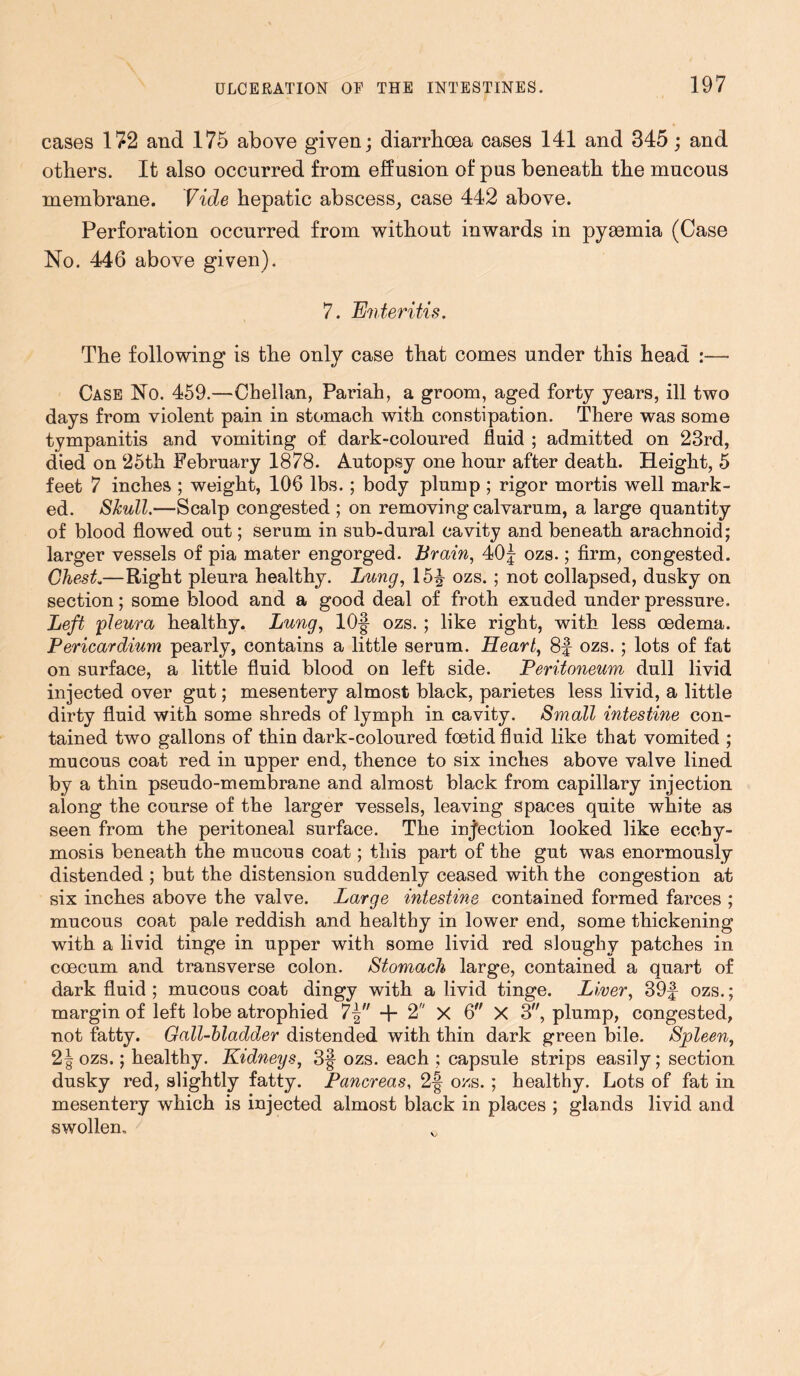 cases 172 and 175 above given; diarrhoea cases 141 and 345; and others. It also occurred from effusion of pus beneath the mucous membrane. Vide hepatic abscess, case 442 above. Perforation occurred from without inwards in pyaemia (Case No. 446 above given). 7. Enteritis. The following is the only case that comes under this head :— Case No. 459.—Chellan, Pariah, a groom, aged forty years, ill two days from violent pain in stomach with constipation. There was some tympanitis and vomiting of dark-coloured fluid ; admitted on 23rd, died on 25th February 1878. Autopsy one hour after death. Height, 5 feet 7 inches ; weight, 106 lbs. ; body plump ; rigor mortis well mark- ed. Skull.—Scalp congested ; on removing calvarum, a large quantity of blood flowed out; serum in sub-dural cavity and beneath arachnoid; larger vessels of pia mater engorged. Brain, 40| ozs.; firm, congested. Chest.—Right pleura healthy. Lung, 15^ ozs. ; not collapsed, dusky on section; some blood and a good deal of froth exuded under pressure. Left pleura healthy. Lung, lOf ozs. ; like right, with less oedema. Pericardium pearly, contains a little serum. Heart, 8f ozs. ; lots of fat on surface, a little fluid blood on left side. Peritoneum dull livid injected over gut; mesentery almost black, parietes less livid, a little dirty fluid with some shreds of lymph in cavity. Small intestine con- tained two gallons of thin dark-coloured foetid fluid like that vomited ; mucous coat red in upper end, thence to six inches above valve lined by a thin pseudo-membrane and almost black from capillary injection along the course of the larger vessels, leaving spaces quite white as seen from the peritoneal surface. The injection looked like ecchy- mosis beneath the mucous coat; this part of the gut was enormously distended ; but the distension suddenly ceased with the congestion at six inches above the valve. Large intestine contained formed farces ; mucous coat pale reddish and healthy in lower end, some thickening with a livid tinge in upper with some livid red sloughy patches in coecum and transverse colon. Stomach large, contained a quart of dark fluid ; mucous coat dingy with a livid tinge. Liver, 39f ozs.; margin of left lobe atrophied 7-§ + 2 X 6 X 3, plump, congested, not fatty. Gall-bladder distended with thin dark green bile. Spleen, 2 J ozs.; healthy. Kidneys, 3§ ozs. each ; capsule strips easily; section dusky red, slightly fatty. Pancreas, 2§ ozs. ; healthy. Lots of fat in mesentery which is injected almost black in places ; glands livid and swollen.