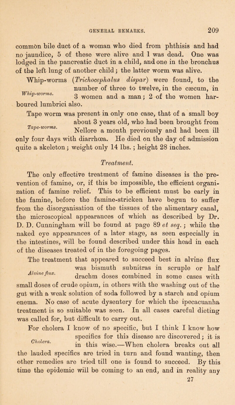 common bile duct of a woman who died from phthisis and had no jaundice, 5 of these were alive and 1 was dead. One was lodged in the pancreatic duct in a child, and one in the bronchus of the left lung of another child; the latter worm was alive. Whip-worms (Trichocephalus dispar) were found, to the number of three to twelve, in the caacum, in Whip-worms. 3 women and a man; 2 of the women har- boured lumbrici also. Tape worm was present in only one case, that of a small boy about 3 years old, who had been brought from Tape worms. Nellore a month previously and had been ill only four days with diarrhoea. He died on the day of admission quite a skeleton; weight only 14 lbs. ; height 28 inches. Treatment. The only effective treatment of famine diseases is the pre- vention of famine, or, if this be impossible, the efficient organi- zation of famine relief. This to be efficient must be early in the famine, before the famine-stricken hasre begun to suffer from the disorganisation of the tissues of the alimentary canal, the microscopical appearances of which as described by Dr. D. D. Cunningham will be found at page 89 et seq. • while the naked eye appearances of a later stage, as seen especially in the intestines, will be found described under this head in each of the diseases treated of in the foregoing pages. The treatment that appeared to succeed best in alvine flux was bismuth subnitras in scruple or half JLlvifiB flux* iiji i i drachm doses combined m some cases with small doses of crude opium, in others with the washing out of the gut with a weak solution of soda followed by a starch and opium enema. No case of acute dysentery for which the ipecacuanha treatment is so suitable was seen. In all cases careful dieting was called for, but difficult to carry out. For cholera I know of no specific, but I think I know how specifics for this disease are discovered; it is Gholera• in this wise.—When cholera breaks out all the lauded specifics are tried in turn and found wanting, then other remedies are tried till one is found to succeed. By this time the epidemic will be coming to an end, and in reality any 27