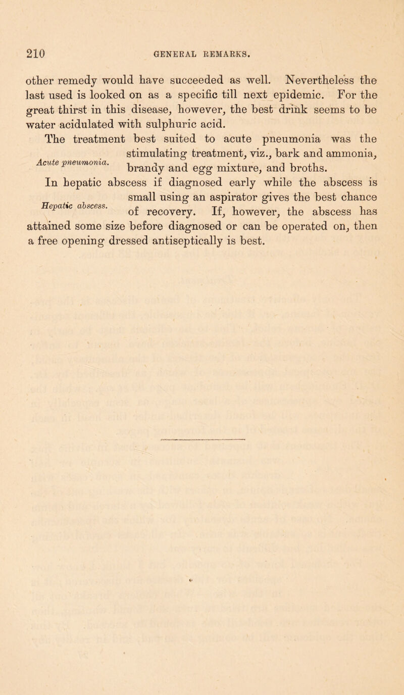 other remedy would have succeeded as well. Nevertheless the last used is looked on as a specific till next epidemic. For the great thirst in this disease, however, the best drink seems to be water acidulated with sulphuric acid. The treatment best suited to acute pneumonia was the stimulating treatment, viz., bark and ammonia. Acute pneumonia. t t • , n i . i branay and egg mixture, and broths. In hepatic abscess if diagnosed early while the abscess is small using an aspirator gives the best chance Hepatic abscess. ? x» •. ., , i ot recovery. It, however, the abscess has attained some size before diagnosed or can be operated on, then a free opening dressed antiseptically is best.