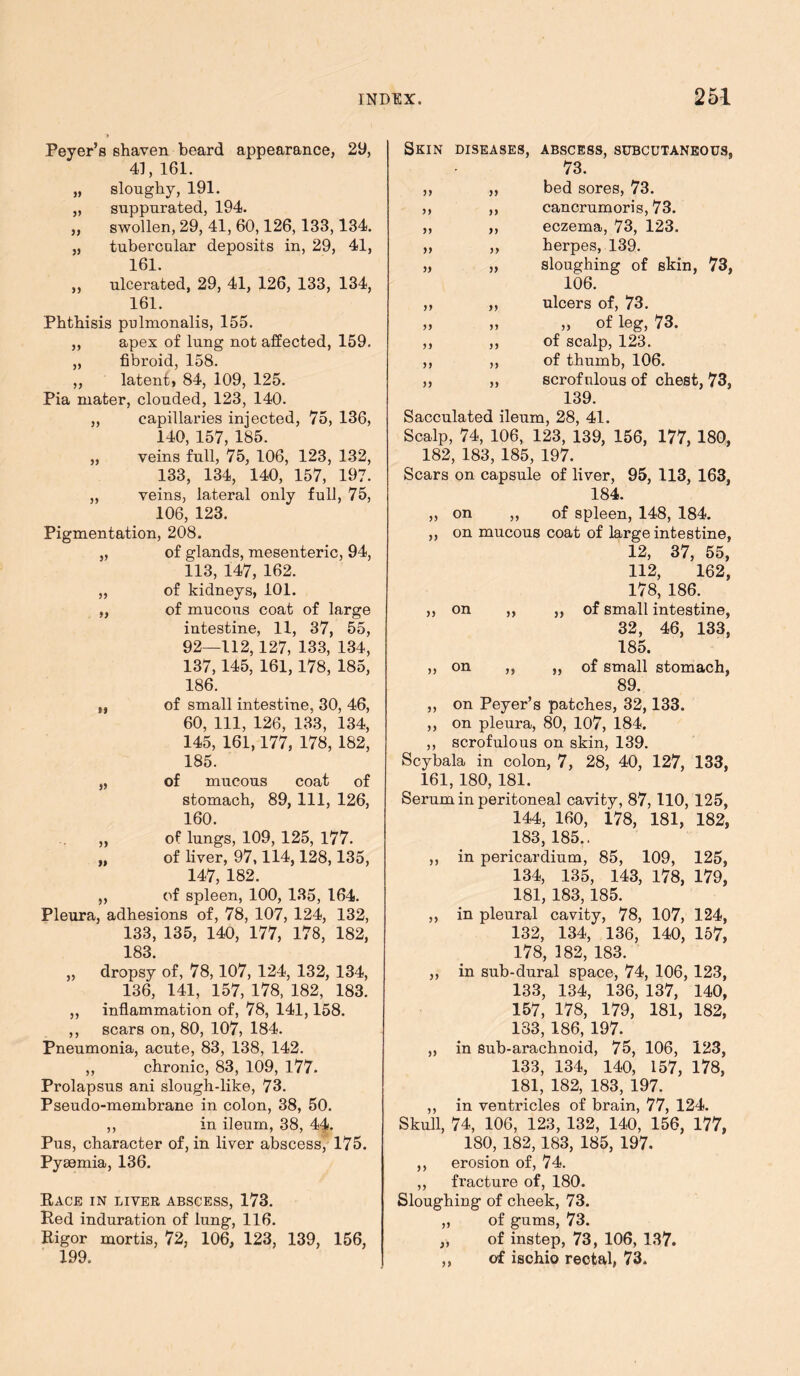 Peyer’s shaven beard appearance, 29, 41, 161. „ sloughy, 191. „ suppurated, 194. „ swollen, 29, 41, 60,126,133,134. „ tubercular deposits in, 29, 41, 161. ,, ulcerated, 29, 41, 126, 133, 134, 161. Phthisis pulmonalis, 155. „ apex of lung not affected, 159. „ fibroid, 158. ,, latent, 84, 109, 125. Pia ruater, clouded, 123, 140. „ capillaries injected, 75, 136, 140, 157, 185. „ veins full, 75, 106, 123, 132, 133, 134, 140, 157, 197. „ veins, lateral only full, 75, 106, 123. Pigmentation, 208. „ of glands, mesenteric, 94, 113, 147, 162. „ of kidneys, 101. „ of mucous coat of large intestine, 11, 37, 55, 92—112,127, 133, 134, 137,145, 161,178, 185, 186. of small intestine, 30, 46, 60, 111, 126, 133, 134, 145, 161,177, 178, 182, 185. of mucous coat of stomach, 89, 111, 126, 160. ,, of lungs, 109, 125, 177. „ of liver, 97,114,128,135, 147, 182. ,, of spleen, 100, 135, 164. Pleura, adhesions of, 78, 107, 124, 132, 133, 135, 140, 177, 178, 182, 183. „ dropsy of, 78,107, 124, 132, 134, 136, 141, 157, 178, 182, 183. ,, inflammation of, 78, 141,158. ,, scars on, 80, 107, 184. Pneumonia, acute, 83, 138, 142. ,, chronic, 83, 109, 177. Prolapsus ani slough-like, 73. Pseudo-membrane in colon, 38, 50. ,, in ileum, 38, 44. Pus, character of, in liver abscess, 175. Pyaemia, 136. Race in liver abscess, 173. Red induration of lung, 116. Rigor mortis, 72, 106, 123, 139, 156, 199. yy yy yy yy yy yy yy yy yy yy yy yy yy yy yy yy yy Skin diseases, abscess, subcutaneous, 73. bed sores, 73. cancrumoris, 73. eczema, 73, 123. herpes, 139. sloughing of skin, 73, 106. ulcers of, 73. „ of leg, 73. of scalp, 123. of thumb, 106. scrofulous of chest, 73, 139. Sacculated ileum, 28, 41. Scalp, 74, 106, 123, 139, 156, 177, 180, 182, 183, 185, 197. Scars on capsule of liver, 95, 113, 163, 184. „ on „ of spleen, 148, 184. ,, on mucous coat of large intestine, 12, 37, 55, 112, 162, 178, 186. ,, on ,, ,, of small intestine, 32, 46, 133, 185. ,, on ,, ,, of small stomach, 89. on Peyer’s patches, 32,133. on pleura, 80, 107, 184. scrofulous on skin, 139. Scybala in colon, 7, 28, 40, 127, 133, 161, 180, 181. Serum in peritoneal cavity, 87,110, 125, 144, 160, i78, 181, 182, 183, 185.. ,, in pericardium, 85, 109, 125, 134, 135, 143, 178, 179, 181, 183, 185. ,, in pleural cavity, 78, 107, 124, 132, 134, 136, 140, 157, 178, 182, 183. ,, in sub-dural space, 74, 106, 123, 133, 134, 136, 137, 140, 157, 178, 179, 181, 182, 133, 186, 197. „ in sub-arachnoid, 75, 106, 123, 133, 134, 140, 157, 178, 181, 182, 183, 197. ,, in ventricles of brain, 77, 124. Skull, 74, 106, 123, 132, 140, 156, 177, 180, 182, 183, 185, 197. ,, erosion of, 74. ,, fracture of, 180. Sloughing of cheek, 73. „ of gums, 73. „ of instep, 73, 106, 137. of ischio rectal, 73. yy yy yy y>