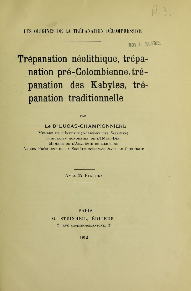 LES ORIGINES DE LA TRÉPANATION DÉCOMPRESSIVE ROY i- r.Cjfc Trépanation néolithique, trépa- nation pré-Golombienne, tré- panation des Kabyles, tré- panation traditionnelle PAR Le LUCAS-CHAMPIONNIÈRE Membre de l’Institut (Académie des Sciences) Chirurgien honoraire de l’Hôtel-Dieu Membre de l’Académie de médecine Ancien Président de la Société internationale de Chirurgie Avec 32 Figures PARIS G. STEINHEIL, ÉDITEUR 2, RUE CASIMIR-DELAVIGNE, 2 1912