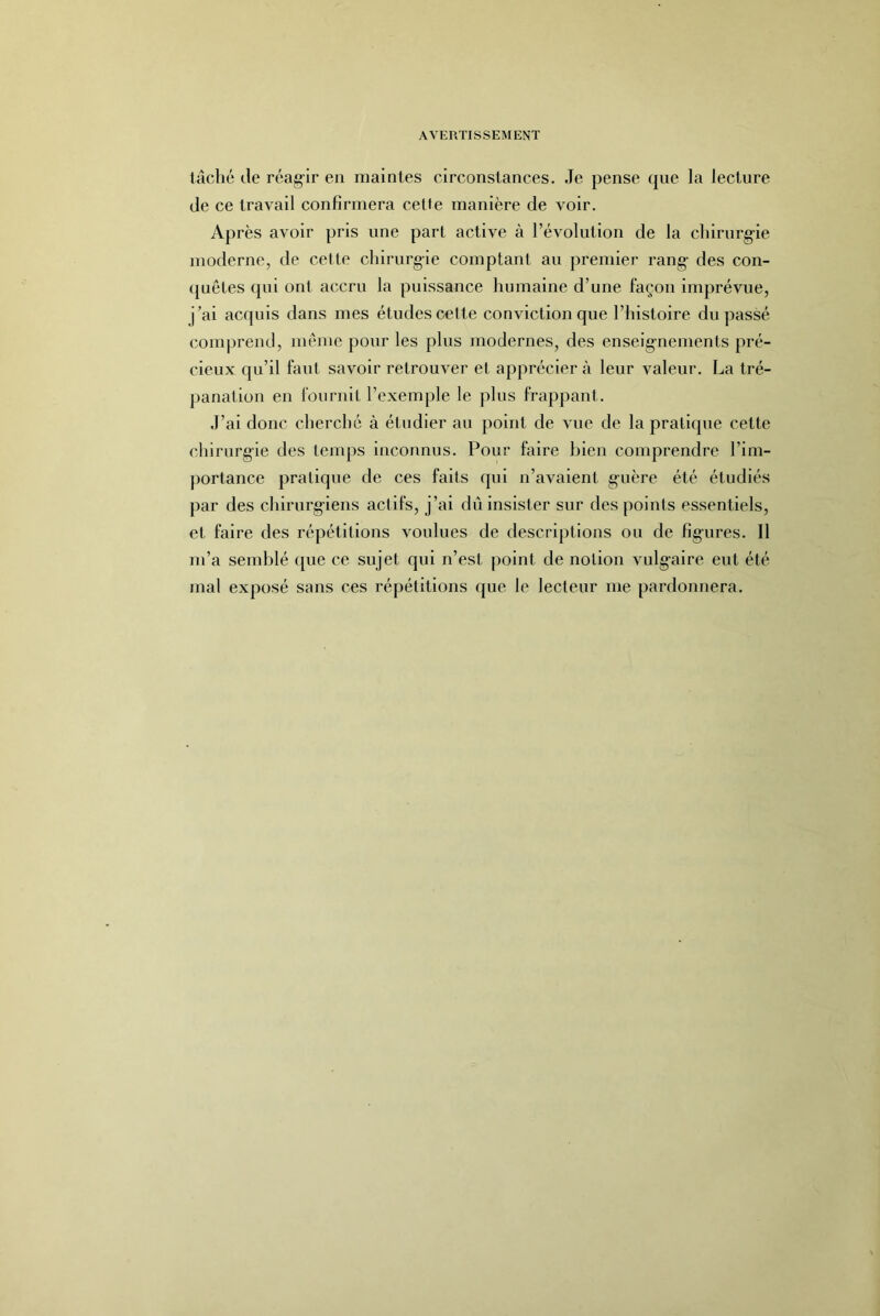 lâché de réagir en maintes circonstances. Je pense que la lecture de ce travail confirmera cette manière de voir. Après avoir pris une part active à l’évolution de la clnrnrg-ie moderne, de cette chirurgie comptant au premier rang- des con- (juêtes qui ont accru la puissance humaine d’une façon inqirévue, j’ai acquis dans mes études celte conviction que l’histoire du passé comprend, meme pour les plus modernes, des enseig-nements pré- cieux qu’il faut savoir retrouver et apprécier à leur valeur. La tré- panation en fournil l’exemple le plus frappant. J’ai donc cherché à étudier au point de vue de la pratique cette chirurgie des temps inconnus. Pour faire bien comprendre l’im- portance pratique de ces faits qui n’avaient guère été étudiés par des chlrurg-iens actifs, j’ai dû insister sur des points essentiels, et faire des répétitions voulues de descriptions ou de figures. Il m’a semblé ([ue ce sujet qui n’est point de notion vulgaire eut été mal exposé sans ces répétitions que le lecteur me pardonnera.