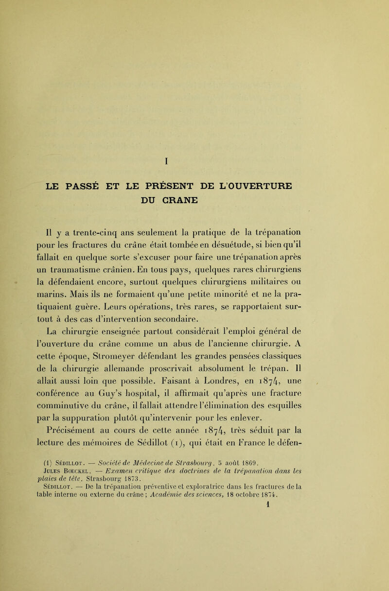 LE PASSÉ ET LE PRÉSENT DE L’OUVERTURE DU CRANE Il y a trente-cinq ans seulement la pratique de la trépanation pour les fractures du crâne était tombée en désuétude, si bien qu’il fallait en quelque sorte s’excuser pour faire une trépanation après un traumatisme crânien. En tous pays, quelques rares chinirg'iens la défendaient encore, surtout quelques chirurg-iens militaires ou marins. Mais ils ne formaient qu’une petite minorité et ne la pra- tiquaient guère. Leurs opérations, très rares, se rapportaient sur- tout à des cas d’intervention secondaire. La chirurgie enseignée partout considérait l’emploi général de l’ouverture du crâne comme un abus de l’ancienne chirurgie. A cette époque, Stromeyer défendant les grandes pensées classiques de la chirurgie allemande proscrivait absolument le trépan. Il allait aussi loin que possible. Faisant à Londres, en 1874, une conférence au Guy’s hospital, il affirmait qu’après une fracture comminutive du crâne, il fallait attendre l’élimination des esquilles par la suppuration plutôt qu’intervenir pour les enlever. Précisément au cours de cette année 1874, très séduit par la lecture des mémoires de Sédillot (i), qui était en France le défen- fl) SÉDILLOT. ■— Société de Médecine de Strasbourg. 5 août 1869. Jules Boeckel. — Examen critique des doctrines de la trépanation dans les plaies de tête. Strasbourg 1873. Sédillot. —■ De la trépanation préventive et exploratrice dans les fractures de la table interne ou externe du crâne ; Académie des sciences, 18 octobre 1874.