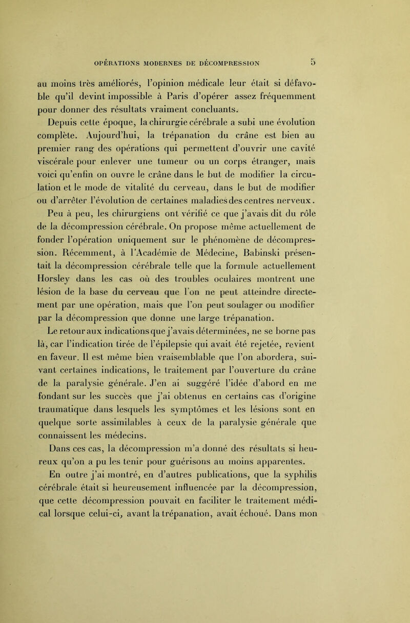 au moins très améliorés, l’opinion médicale leur était si défavo- ble qu’il devint impossible à Paris d’opérer assez fréquemment pour donner des résultats vraiment concluants. Depuis cette époque, la chirurg-ie cérébrale a subi une évolution complète. Aujourd’hui, la trépanation du crâne est bien au premier rang- des opérations qui permettent d’ouvrir une cavité viscérale pour enlever une tumeur ou un corps étranger, mais voici qu’enfin on ouvre le crâne dans le but de modifier la circu- lation et le mode de vitalité du cerveau, dans le but de modifier ou d’arrêter l’évolution de certaines maladies des centres nerveux. Peu à peu, les chirurg-iens ont vérifié ce que j’avais dit du rôle de la décompression cérébrale. On propose même actuellement de fonder l’opération uniquement sur le phénomène de décompres- sion. Récemment, à l’Académie de Médecine, Babinski présen- tait la décompression cérébrale telle que la formule actuellement Horsley dans les cas où des troubles oculaires montrent une lésion de la base du cerveau que l’on ne peut atteindre directe- ment par une opération, mais que l’on peut soulag-er ou modifier par la décompression que donne une large trépanation. Le retour aux indications que j’avais déterminées, ne se borne pas là, car l’indication tirée de l’épilepsie qui avait été rejetée, revient en faveur. Il est même bien vraisemblable que l’on abordera, sui- vant certaines indications, le traitement par l’ouverture du crâne de la paralysie générale. J’en ai suggéré l’idée d’abord en me fondant sur les succès que j’ai obtenus en certains cas d’origine traumatique dans lesquels les symptômes et les lésions sont en quelque sorte assimilables à ceux de la paralysie g-énérale que connaissent les médecins. Dans ces cas, la décompression m’a donné des résultats si heu- reux qu’on a pu les tenir pour g-uérisons au moins apparentes. En outre j’ai montré, en d’autres publications, que la syphilis cérébrale était si heureusement influencée par la décompression, que cetle décompression pouvait en faciliter le traitement médi- cal lorsque celui-ci, avant la trépanation, avait échoué. Dans mon