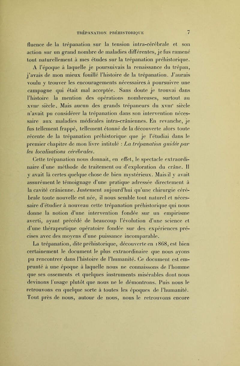 fluence de la trépanation sur la tension intra-cérébrale et son action sur un grand nombre de maladies difTérentes, je fus ramené tout naturellement à mes études sur la trépanation préhistorique. A l’époque à laquelle je poursuivais la renaissance du trépan, j’avais de mon mieux fouillé l’histoire de la trépanation. J’aurais voulu y trouver les encourag’ements nécessaires à poursuivre une campagne qui était mal acceptée. Sans doute je trouvai dans l’histoire la mention des opérations nombreuses, surtout au xviip siècle. Mais aucun des grands trépaneurs du xvni® siècle n’avait pu considérer la trépanation dans son intervention néces- saire aux maladies médicales intra-crâniennes. En revanche, je fus tellement frappé, tellement étonné de la découverte alors toute récente de la trépanation préhistorique que je l’étudiai dans le premier chapitre de mon livre intitulé : La trépanation guidée par les localisations cérébrales. Cette trépanation nous donnait, en effet, le spectacle extraordi- naire d’une méthode de traitement ou d’exploration du crâne. 11 y avait là certes quelque chose de bien mystérieux. Mais il y avait assurément le témoig’nag’e d’une pratique adressée directement à la cavité crânienne. Justement aujourd’hui qu’une chirurgie céré- brale toute nouvelle est née, il nous semble tout naturel et néces- saire d’étudier à nouveau cette trépanation préhistorique qui nous donne la notion d’une intervention fondée sur un empirisme averti, ayant précédé de beaucoup l’évolution d’une science et d’une thérapeutique opératoire fondée sur des expériences pré- cises avec des moyens d’une puissance incomparable. La trépanation, dite préhistorique, découverte en 1868, est bien certainement le document le plus extraordinaire que nous ayons pu rencontrer dans l’histoire de l’humanité. Ce document est em- prunté à une époque à laquelle nous ne connaissons de l’homme que ses ossements et quelques instruments misérables dont nous devinons busage plutôt que nous ne le démontrons. Puis nous le retrouvons en quelque sorte à toutes les époques de l’humanité. Tout près de nous, autour de nous, nous le retrouvons encore