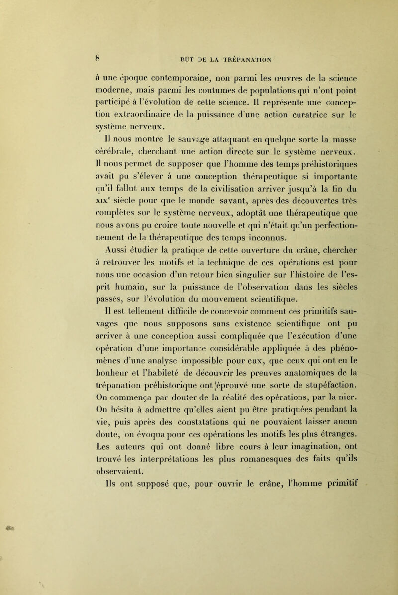 à une époque contemporaine, non parmi les œuvres de la science moderne, mais parmi les coutumes de populations qui n’ont point participé à l’évolution de cette science. Il représente une concep- tion extraordinaire de la puissance d’une action curatrice sur le système nerveux. Il nous montre le sauvag-e attaquant en quelque sorte la masse cérébrale, cherchant une action directe sur le système nerveux. Il nous permet de supposer que l’homme des temps préhistoriques avait pu s’élever à une conception thérapeutique si importante qu’il fallut aux temps de la civilisation arriver jusqu’à la fin du XIX® siècle pour que le monde savant, après des découvertes très complètes sur le système nerveux, adoptât une thérapeutique que nous avons pu croire toute nouvelle et qui n’était qu’un perfection- nement de la thérapeutique des temps inconnus. Aussi étudier la pratique de cette ouverture du crâne, chercher à retrouver les motifs et la technique de ces opérations est pour nous une occasion d’un retour bien sing-ulier sur l’histoire de l’es- prit humain, sur la puissance de l’observation dans les siècles passés, sur l’évolution du mouvement scientifique. Il est tellement difficile de concevoir comment ces primitifs sau- vages que nous supposons sans existence scientifique ont pu arriver à une conception aussi compliquée que l’exécution d’une opération d’une importance considérable appliquée à des phéno- mènes d’une analyse impossible pour eux, que ceux qui ont eu le bonheur et l’habileté de découvrir les preuves anatomiques de la trépanation préhistorique ont [éprouvé une sorte de stupéfaction. On commença par douter de la réalité des opérations, par la nier. On hésita à admettre qu’elles aient pu être pratiquées pendant la vie, puis après des constatations qui ne pouvaient laisser aucun doute, on évoqua pour ces opérations les motifs les plus étranges. Les auteurs qui ont donné libre cours à leur imagination, ont trouvé les interprétations les plus romanesques des faits qu’ils observaient. Ils ont supposé que, pour ouvrir le crâne, l’homme primitif