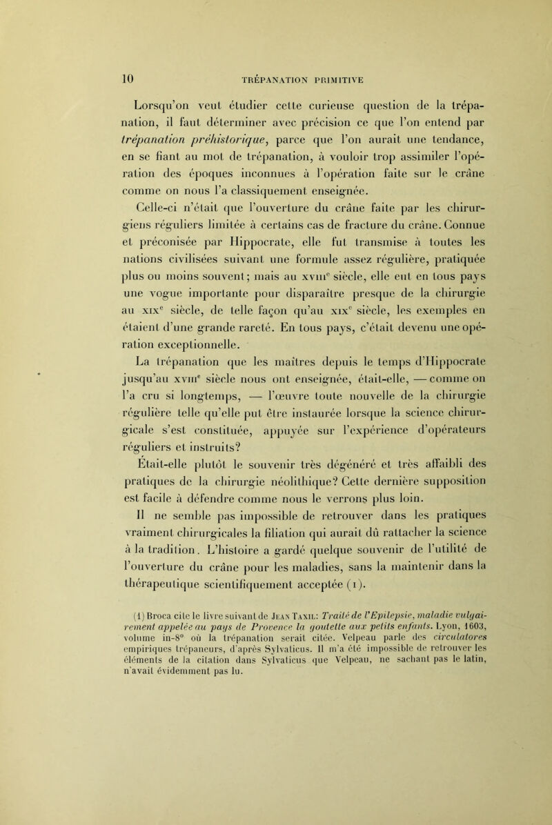 Lorsqu’on veut étudier cette curieuse question de la trépa- nation, il faut déterminer avec précision ce que l’on entend par trépanation préhistorique, parce que l’on aurait une tendance, en se fiant au mot de trépanation, à vouloir trop assimiler l’opé- ration des époques inconnues à l’opération faite sur le crâne comme on nous l’a classiquement enseignée. Celle-ci n’était que l’ouverture du crâne faite par les chirur- giens réguliers limitée à certains cas de fracture du crâne. Connue et préconisée par Hippocrate, elle fut transmise à toutes les nations civilisées suivant une formule assez régulière, pratiquée plus ou moins souvent; mais au xviii® siècle, elle eut en tous pays une vogue importante pour disparaître presque de la chirurgie au XIX® siècle, de telle façon qu’au xix® siècle, les exemples en étaient d’une grande rareté. En tous pays, c’était devenu une opé- ration exceptionnelle. La trépanation que les maîtres dejniis le temps d’Hippocrate jusqu’au xviiè siècle nous ont enseignée, était-elle, —comme on l’a cru si long-temps, — l’œuvre toute nouvelle de la chirurgie régulière telle qu’elle put être instaurée lorsque la science chirur- gicale s’est constituée, appuyée sur l’expérience d’opérateurs rég-uliers et instruits? Etait-elle plutôt le souvenir très dégénéré et très affaibli des pratiques de la chirurgie néolithique? Cette dernière supposition est facile à défendre comme nous le verrons plus loin. Il ne semble pas impossible de retrouver dans les pratiques vraiment chirurgicales la filiation qui aurait dû rattacher la science à la tradition. L’histoire a gardé quelque souvenir de l’utilité de l’ouverture du crâne pour les maladies, sans la maintenir dans la thérapeutique scientifiquement acceptée (i). (1) Broca cite le livre suivant de Ji-an' Taxil; Traité de l'Epilepsie, maladie vaUjai- rement appelée au pays de Provence la yoidelle aux petits enfants. Lyon, 1603, volume in-8° où la trépanation serait citée. Velpeau parle des circnlatores empiriques trépaneurs, d'après Sylvaticus. 11 m'a été impossible de retrouver les éléments de la citation dans Sylvaticus ijue Velpeau, ne sachant pas le latin, n'avait évidemment pas lu.