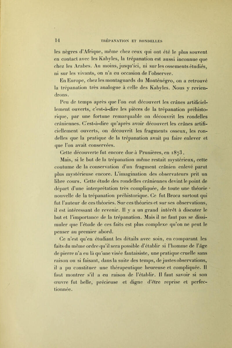 les nègres d’Afrique, même cliez ceux qui ont été le plus souvent en contact avec les Kabyles, la trépanation est aussi inconnue que chez les Arabes. Au moins, jusqu’ici, ni sur les ossements étudiés, ni sur les vivants, on n’a eu occasion de l’observer. En Europe, chez les montag nards du Monténégro, on a retrouvé la trépanation très analogue à celle des Kabyles. Nous y revien- drons. Peu de temps après que l’on eut découvert les crânes artificiel- lement ouverts, c’est-à-dire les pièces de la trépanation préhisto- ricjue, par une fortune remarquable on découvrit les rondelles crâniennes. C'est-à-dire qu’après avoir découvert les crânes artifi- ciellement ouverts, on découvrit les fragments osseux, les ron- delles ([ue la pratique de la trépanation avait pu faire enlever et (jue l’on avait conservées. Cette découverte fut encore due à Prunlères, en 1878 . Mais, si le but de la trépanation même restait mystérieux, cette coutume de la conservation d’un fragment crânien enlevé parut plus mystérieuse encore. L’imagination des observateurs prit un libre cours. Cette étude des rondelles crâniennes devint le point de départ d’une interprétation très compliquée, de toute une théorie nouvelle de la trépanation préhistorique. Ce fut Broca surtout qui fut l’auteur de ces théories. Sur ces théories et sur ses observations, il est intéressant de revenir. Il y a un grand intérêt à discuter le but et rimportanc(‘ de la trépanation. Mais il ne faut pas se dissi- muler que l’étude de ces faits est plus complexe qu’on ne peut le penser au premier abord. Ce n’est qu’en étudiant les détails avec soin, en comparant les faits du même ordre tpi’il sera possible d’établir si l’homme de l’âge de pierre n’a eu là qu’une visée fantaisiste, une pratique cruelle sans raison ou si faisant, dans la suite des temps, de justes observations, il a pu constituer une thérapeutique heureuse et compli([uée. 11 faut montrer s’il a eu raison de l’établir. 11 faut savoir si son œuvre fut belle, précieuse et digne d’être reprise et perfec- tionnée.