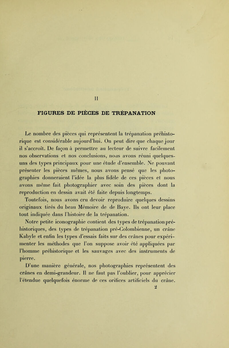 II FIGURES DE PIÈGES DE TRÉPANATION Le nombre des pièces qui représentent la trépanation préhisto- rique est considérable aujourd’hui. On peut dire que chaque jour il s’accroît. De façon à permettre au lecteur de suivre facilement nos observations et nos conclusions, nous avons réuni quelques- uns des types principaux pour une étude d’ensemble. Ne pouvant présenter les pièces mêmes, nous avons pensé que les photo- graphies donneraient l’idée la plus fidèle de ces pièces et nous avons même fait photographier avec soin des pièces dont la reproduction en dessin avait été faite depuis longtemps. Toutefois, nous avons cru devoir reproduire quelques dessins originaux tirés du beau Mémoire de de Baye. Ils ont leur place tout indiquée dans l’iiistoire de la trépanation. Notre petite iconographie contient des types de trépanation pré- historiques, des types de trépanation pré-Golombienne, un crâne Kabyle et enfin les types d’essais faits sur des crânes pour expéri- menter les méthodes que l’on suppose avoir été appliquées par l’homme préhistorique et les sauvages avec des instruments de pierre. D’une manière générale, nos photographies représentent des crânes en demi-grandeur. Il ne faut pas l’oublier, pour apprécier l’étendue quelquefois énorme de ces orifices artificiels du crâne. ^2