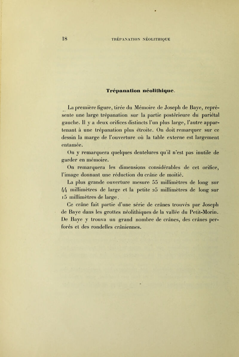 Trépanation néolithique. La première figure, tirée du Mémoire de Joseph de Baye, repré- sente une larg’e trépanation sur la partie postérieure du pariétal gauche. 11 y a deux orifices distincts l’un plus large, l’autre appar- tenant à une trépanation plus étroite. On doit remarquer sur ce dessin la marge de l’ouverture où la table externe est larg-ement entamée. On y remarquera quelques dentelures qu’il n’est pas inutile de g’arder en mémoire. On remarquera les dimensions considérables de cet orifice, l’imag’e donnant une réduction du crâne de moitié. La plus grande ouverture mesure 55 millimètres de long- sur 44 millimètres de large et la petite 25 millimètres de long- sur 15 millimètres de large. Ce crâne fait partie d’une série de crânes trouvés par Joseph de Baye dans les g-rottes néolithiques de la vallée du Petit-Morin. De Baye y trouva un grand nombre de crânes, des crânes per- forés et des rondelles crâniennes.