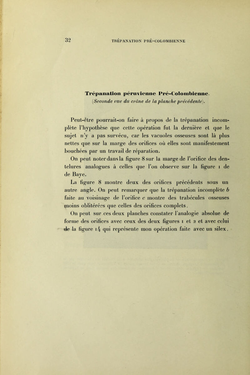 Il Trépanation péruvienne Pré-Coloinbienne. {Seconde eue du crâne de la planche précédente). îi' Peut-être pourrait-on faire à propos de la trépanation incom- plète l’hypothèse que cette opération fut la dernière et que le sujet n y a pas survécu, car les vacuoles osseuses sont là plus nettes que sur la marge des orifices où elles sont manifestement bouchées par un travail de réparation. On peut noter dans la figure 8 sur la marge de l’orifice des den- telures analogues à celles que l’on observe sur la figure i de de Baye. La figure 8 montre deux des orifices précédents sous un autre angle. On peut remarquer que la trépanation incomplète b faite au voisinage de l’orifice c montre des trabécules osseuses moins oblitérées que celles des orifices complets. On peut sur ces deux planches constater l’analogie absolue de forme des orifices avec ceux des deux figures i et 2 et avec celui de la figure i4 qni représente mon opération faite avec un silex.