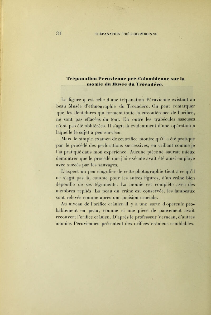 I répanaliou Péruvienne pré-Coloinbiénne sur la nioniie dn lliisée <ln Fi'oeadéro. La figure 9 est celle d’une trépanation Péruvienne existant au beau Musée d’ethnographie du Troeadéro. On peut remarquer que les dentelures qui lorment toute la circonférence de l’orifice, ne sont pas effacées du tout. En outre les trabécules osseuses n’ont pas été oblitérées. Il s’agit là évidemment d’une opération à laquelle le sujet a peu survécu. Mais le simple examen de cet orifice montre ipi’il a été pratiqué par le procédé des perforations successives, en vrillant comme je l’ai pratiqué dans mon expérience. Aucune pièce ne saurait mieux démontrer que le procédé que j’ai exécuté avait été ainsi emjiloyé avec succès par les sauvages. L’asjiect un peu singulier de cette photographie lient à ce qu’il ne s’agit pas là, comme pour les autres figures, d’un crâne bien dépouillé de ses téguments. La momie est complèti' avec des membres repliés. La peau du crâne est conservée, les lambeaux sont relevés comme après une incision cruciale. Au niveau de l’orifice crânien il y a une sorte dOpercule pro- bablement en peau, comme si une })ièce de pansement avait recouvert l’orifice crânien. D’après le professeur Verneau, d’autres momies Péruviennes présentent des orifices crâniens semblables.