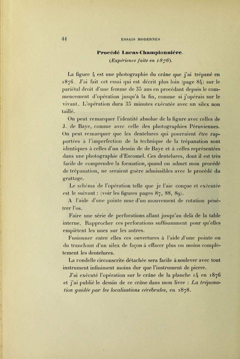 Procédé Liicas-Cliampionnière. {Expérience faite en 18^6). La fig-ure 4 esl une pliolograpliie du crâne que j’ai trépané en 1876. J’ai fait cet essai qui est décrit plus loin (page 84) sur le pariétal droit d’une femme de 35 ans en procédant depuis le com- mencement d’opération jusqu’à la fin, comme si j’opérais sur le vivant. L’opération dura 35 minutes exécutée avec un silex non taillé. On peut remarquer l’identité absolue de la fîg'ure avec celles de J. de Baye, comme avec celle des photographies Péruviennes. On peut remarquer que les dentelures qui pourraient être rap- portées à l’imperfection de la technique de la trépanation sont identiques à celles d’un dessin de de Baye et à celles représentées dans une photographie d’Escomel. Ces dentelures, dont il est très facile de comprendre la formation, quand on admet mon procédé de trépanation, ne seraient g'uère admissibles avec le procédé du grattage. Le schéma de l’opération telle que je l’aie conçue et exécutée est le suivant : (voir les figures pages 87, 88, 89). A l’aide d’une pointe mue d’un mouvement de rotation péné- trer l’os. Faire une série de perforations allant jusqu’au delà de la table interne. Rapprocher ces perforations suffisamment pour qu’elles empiètent les unes sur les autres. Fusionner entre elles ces ouvertures à l’aide .d'une pointe ou du tranchant d’un silex de façon à effacer plus ou moins complè- tement les dentelures. La rondelle circonscrite détachée sera facile à soulever avec tout instrument infiniment moins dur que l’instrument de pierre. J’ai exécuté l’opération sur le crâne de la planche i4 1876 et j’ai publié le dessin de ce crâne dans mon livre : La trépana- tion guidée par les localisations cérébrales, en 1878.