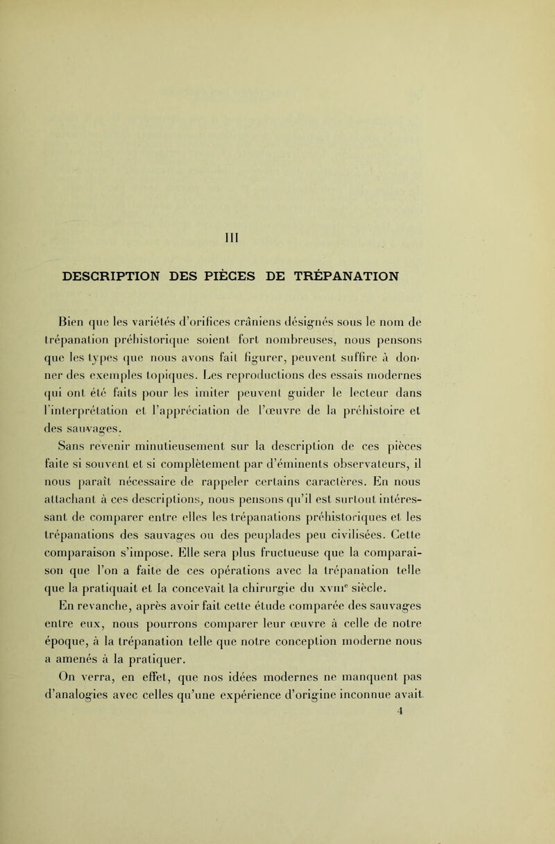 DESCRIPTION DES PIÈGES DE TRÉPANATION Bien que les variétés d’orifices crâniens désignés sous le nom de trépanation préhistorique soient fort nombreuses, nous pensons que les types que nous avons fait figurer, peuvent suffire à don- ner des exemples topiques. Les reproductions des essais modernes qui ont été faits pour les imiter peuvent guider le lecteur dans l’interprétation et l’appréciation de l’œuvre de la préhistoire et des sauvages. Sans revenir minutieusement sur la description de ces pièces faite si souvent et si complètement par d’éminents observateurs, il nous paraît nécessaire de rappeler certains caractères. En nous attachant à ces descriptions^ nous pensons qu’il est surtout intéres- sant de comparer entre elles les trépanations préhistoriques et les trépanations des sauvages ou des peuplades peu civilisées. Cette comparaison s’impose. Elle sera plus fructueuse que la comparai- son que l’on a faite de ces opérations avec la trépanation telle que la pratiquait et la concevait la chirurgie du xviii® siècle. En revanche, après avoir fait cette étude (Comparée des sauvag’es entre eux, nous pourrons comparer leur œuvre à celle de notre époque, à la trépanation telle que notre conception moderne nous a amenés à la pratiquer. On verra, en effet, que nos idées modernes ne manquent pas d’analogies avec celles qu’une expérience d’orig-ine inconnue avait 4