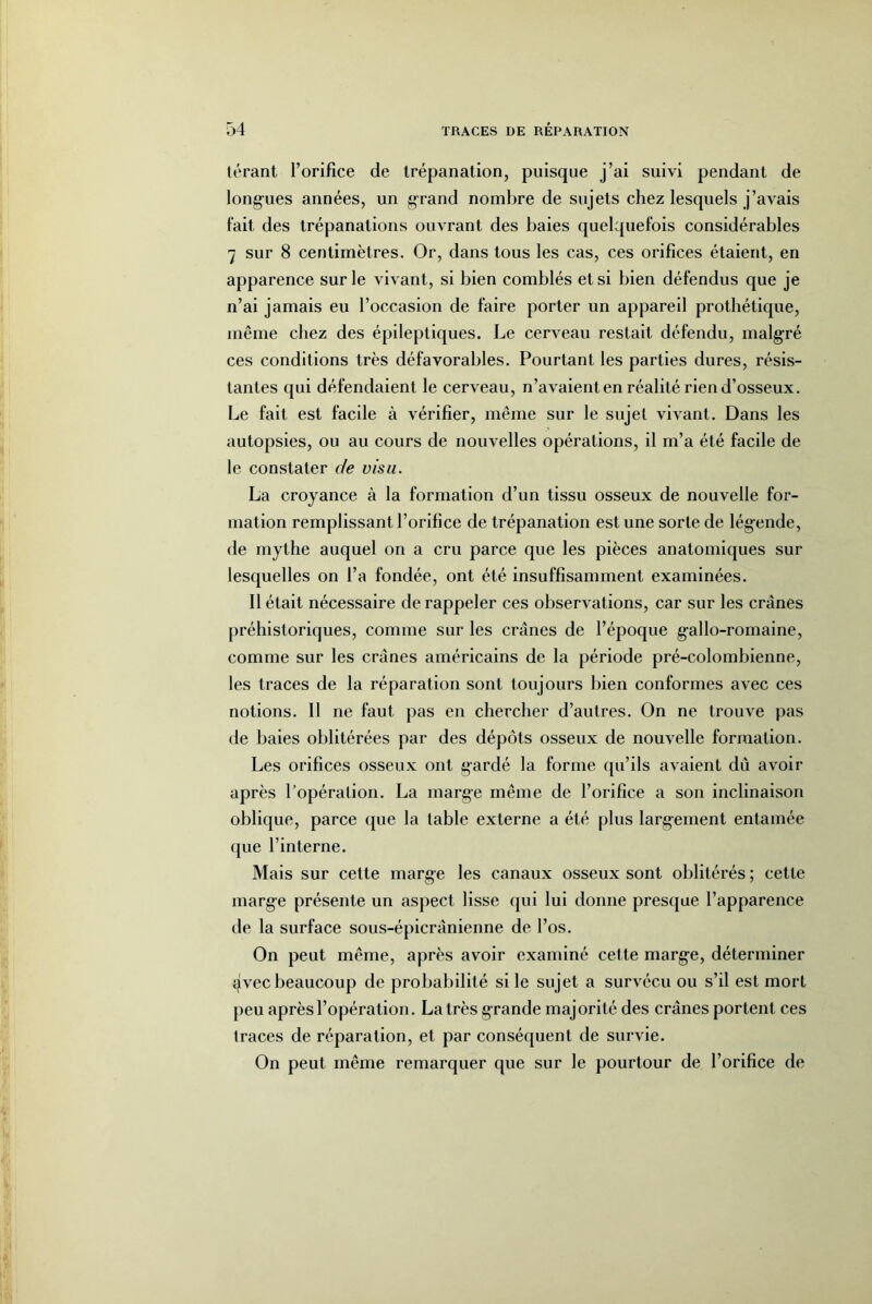 térant l’orifice de trépanation, puisque j’ai suivi pendant de long-ues années, un grand nombre de sujets chez lesquels j’avais fait des trépanations ouvrant des baies quelquefois considérables 7 sur 8 centimètres. Or, dans tous les cas, ces orifices étaient, en apparence sur le vivant, si bien comblés et si bien défendus que je n’ai jamais eu l’occasion de faire porter un appareil prothétique, même chez des épileptiques. Le cerveau restait défendu, malgré ces conditions très défavorables. Pourtant les parties dures, résis- tantes qui défendaient le cerveau, n’avaient en réalité rien d’osseux. Le fait est facile à vérifier, même sur le sujet vivant. Dans les autopsies, ou au cours de nouvelles opérations, il m’a été facile de le constater de visu. La croyance à la formation d’un tissu osseux de nouvelle for- mation remplissant l’orifice de trépanation est une sorte de légende, de mythe auquel on a cru parce que les pièces anatomiques sur lesquelles on l’a fondée, ont été insuffisamment examinées. Il était nécessaire de rappeler ces observations, car sur les crânes préhistoriques, comme sur les crânes de l’époque gallo-romaine, comme sur les crânes américains de la période pré-colombienne, les traces de la réparation sont toujours bien conformes avec ces notions. Il ne faut pas en chercher d’autres. On ne trouve pas de baies oblitérées par des dépôts osseux de nouvelle formation. Les orifices osseux ont gardé la forme ([u’ils avaient dû avoir après l’opération. La marge même de l’orifice a son inclinaison oblique, parce que la table externe a été plus largement entamée que l’interne. Mais sur cette marge les canaux osseux sont oblitérés ; cette marge présente un aspect lisse qui lui donne presque l’apparence de la surface sous-épicrânienne de l’os. On peut même, après avoir examiné cette marge, déterminer 4vec beaucoup de probabilité si le sujet a survécu ou s’il est mort peu après l’opération. La très grande majorité des crânes portent ces traces de réparation, et par conséquent de survie. On peut même remarquer que sur le pourtour de l’orifice de