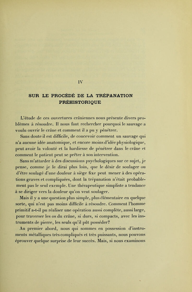 IV SUR LE PROCÉDÉ DE LA TRÉPANATION PRÉHISTORIQUE L’étude de ces ouvertures crâniennes nous présente divers pro- blèmes à résoudre. Il nous faut rechercher pourquoi le sauvage a voulu ouvrir le crâne et comment il a pu y pénétrer. Sans doute il est difficile, de concevoir comment un sauvage qui n’a aucune idée anatomique, et encore moins d’idée physiologique, peut avoir la volonté et la hardiesse de pénétrer dans le crâne et comment le patient peut se prêter à son intervention. Sans m’attarder à des discussions psychologiques sur ce sujet, je pense, comme je le dirai plus loin, que le désir de soulager ou d’être soulagé d’une douleur à siège fixe peut mener à des opéra- tions graves et compliquées, dont la trépanation n’était probable- ment pas le seul exemple. Une thérapeutique simpliste a tendance à se diriger vers la douleur qu’on veut soulager. Mais il y a une question plus simple, plus élémentaire en quelque sorte, qui n’est pas moins difficile à résoudre. Comment l’homme primitif a-t-il pu réaliser une opération aussi complète, aussi large, pour traverser les os du crâne, si durs, si compacts, avec les ins- truments de pierre, les seuls qu’il pût posséder? Au premier abord, nous qui sommes en possession d’instru- ments métalliques très compliqués et très puissants, nous pouvons éprouver quelque surprise de leur succès. Mais, si nous examinons