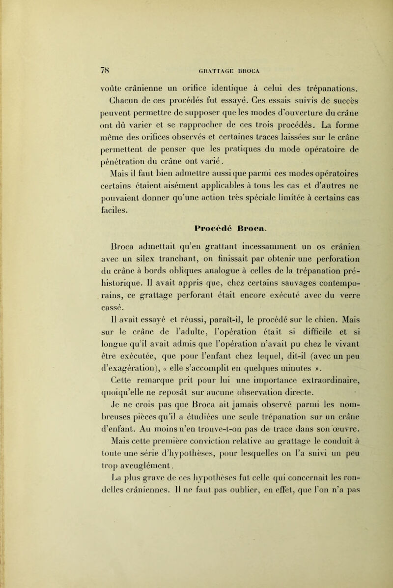 voûte crânienne nn orifice identique à celui des trépanations. Gliacun de ces procédés fut essayé. Ces essais suivis de succès peuvent permettre de supposer que les modes d’ouverture du crâne ont dû varier et se rapprocher de ces trois procédés. La forme même des orifices observés et certaines traces laissées sur le crâne permettent de penser que les pratiques du mode opératoire de pénétration du crâne ont varié. Mais il faut bien admettre aussi que parmi ces modes opératoires certains étaient aisément applicables à tous les cas et d’autres ne pouvaient donner qu’une action très spéciale limitée à certains cas faciles. Procédé Broca. Broca admettait qu’en g-rattant incessamment un os crânien avec un silex tranchant, on finissait par obtenir une perforation du crâne à bords obliques analogue à celles de la trépanation pré- historique. Il avait appris que, chez certains sauvages contempo- rains, ce grattage perforant était encore exécuté avec du verre cassé. Il avait essayé et réussi, paraît-il, le procédé sur le chien. Mais sur le crâne de l’adulte, l’opération était si difficile et si longue qu’il avait admis que l’opération n’avait pu chez le vivant être exécutée, que pour l’enfant chez lecpiel, dit-il (avec un peu d’exagération), « elle s’accomplit en quelques minutes ». Cette remarque prit pour lui une importance extraordinaire, (pioiqu’elle ne reposât sur aucune observation directe. Je ne crois pas que Broca ail jamais observé parmi les nom- breuses pièces qu’il a étudiées une seule trépanation sur un crâne d’enfant. Au moins n’en trouve-t-on pas de trace dans son œuvre. Mais cette première conviction relative au grattage le conduit à toute une série d’hypothèses, pour lesquelles on l’a suivi un peu trop aveuglément. La plus grave de ces hypothèses fut celle (pii concernait les ron- delles crâniennes. Il ne faut pas oublier, en effet, que l’on n’a j)as