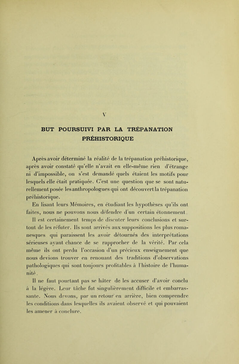 BUT POURSUIVI PAR LA TRÉPANATION PRÉHISTORIQUE Après avoir déterminé la réalité de la trépanation préhistorique, après avoir constaté qu’elle n’avait en elle-même rien d’étrange ni d’impossible, on s’est demandé quels étaient les motifs pour lesquels elle était pratiquée. C’est une question que se sont natu- rellement posée les anthropolog ues qui ont découvert la trépanation préhistorique. En lisant leurs Mémoires, en étudiant les hypothèses (pi’ils ont faites, nous ne pouvons nous défendre d’un certain étonnement. Il est certainement tenqjs de discuter leurs conclusions et sur- tout de les réfuter. Ils sont arrivés aux suppositions les plus roma- nesques qui paraissent les avoir détournés des Interprétations sérieuses ayant chance de se rapprocher de la vérité. Par cela même ils ont perdu l’occasion d’un précieux enseignement que nous devions trouver en renouant des traditions d’observations pathologiques qui sont toujours profitables à l’histoire de l’huma- nité . Il ne faut pourtant pas se hâter de les accuser d’avoir conclu à la légère. Leur lâche fut singulièrement difficile et embarras- sante. Nous devons, par un retour en arrière, bien comprendre les conditions dans lesquelles ils avaient observé et qui pouvaient les amencu' à conclure.