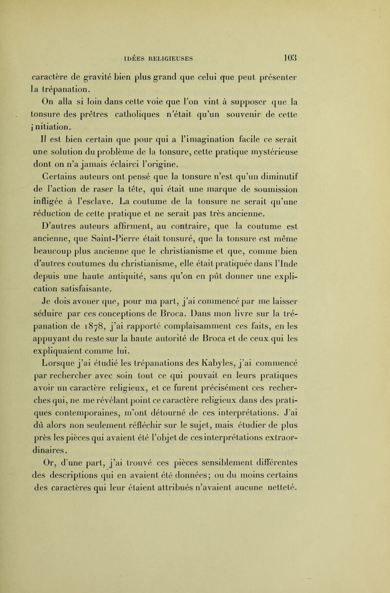 caractère de gravité bien plus g'rand que celui que peut présenter la trépanation. On alla si loin dans cette voie que l’on vint à supposer que la tonsure des prêtres catholiques n’était qu’un souvenir de cette initiation. Il est bien certain que pour qui a l’imagination facile ce serait une solution du problème de la tonsure, cette pratique mystérieuse dont on n’a jamais éclairci l’origine. Certains auteurs ont pensé que la tonsure n’est qu’un diminutif de l’action de raser la tête, qui était une marque de soumission inflig-ée à l’esclave. La coutume de la tonsure ne serait qu’une réduction de cette pratique et ne serait pas très ancienne. D’autres auteurs affirment, au contraire, que la coutume est ancienne, que Saint-Pierre était tonsuré, que la tonsure est même beaucoup plus ancienne que le christianisme et que, comme bien d’autres coutumes du christianisme, elle était pratiquée dans l’Inde depuis une haute antiquité, sans qu’on en pût donner une expli- cation satisfaisante. Je dois avouer que, pour ma part, j’ai commencé par me laisser séduire par ces conceptions de Broca. Dans mon livre sur la tré- panation de 1878, j’ai rapporté complaisamment ces faits, en les appuyant du reste sur la haute autorité de Broca et de ceux qui les expliquaient comme lui. Lorsque j’ai étudié les trépanations des Kabyles, j’ai commencé par rechercher avec soin tout ce qui pouvait en leurs pratiques avoir un caractère religieux, et ce furent précisément ces recher- ches qui, ne me révélant point ce caractère religieux dans des prati- ques contemporaines, m’ont détourné de ces interprétations. J’ai dû alors non seulement réfléchir sur le sujet, mais étudier de plus près les pièces qui avaient été l’objet de ces interprétations extraor- dinaires . Or, d’une part, j’ai trouvé ces pièces sensiblement differentes des descriptions qui en avaient été données; ou du moins certains des caractères qui leur étalent attribués n’avaient aucune netteté.