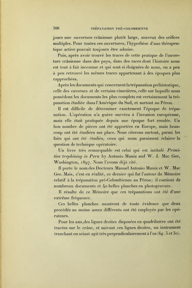 jours une ouverture crânienne plutôt large, souvent des orifices multiples. Pour toutes ces ouvertures, l’hypothèse d’une thérapeu- tique active pouvait toujours être admise. Puis, après avoir trouvé les traces de cette pratique de l’ouver- ture crânienne dans des pays, dans des races dont l’histoire nous est tout à fait inconnue et qui sont si éloignées de nous, on a peu à peu retrouvé les mêmes traces appartenant à des époques plus rapprochées. Après les documents qui concernent la trépanation préhistorique, celle des cavernes et de certains cimetières, celle sur laquelle nous possédons les documents les plus complets est certainement la tré- panation étudiée dans l’Amérique du Sud, et surtout au Pérou. Il est difficile de déterminer exactement l’époque de trépa- nation. L’opération n’a guère survécu à l’invasion européenne, mais elle était pratiquée depuis une époque fort reculée. Un bon nombre de pièces ont été apportées en Europe, mais beau- coup ont été étudiées sur place. Nous citerons surtout, parmi les faits qui ont été étudiés, ceux qui nous paraissent éclairer la question de technique opératoire. Un livre très remarquable est celui qui est intitulé Primi- tive trephining in Fera by Antonio Muniz and W. J. Mac Gee, Washington, 1897. Nous l’avons déjà cité. Il porte le nom des Docteurs Manuel Antonio Muniz et W. Mac Gee. Mais, c’est en réalité, ce dernier qui fut l’auteur du Mémoire relatif à la trépanation pré-Colombienne au Pérou; il contient de nombreux documents et 4o belles planches en photogravure. Il résulte de ce Mémoire que ces trépanations ont été d’une extrême fréquence. Ces belles planches montrent de toute évidence que deux procédés au moins assez différents ont été employés par les opé- rateurs. Pour les uns,des lignes droites disposées en quadrilatère ont été tracées sur le crâne, et suivant ces lignes droites, un instrument tranchant ou sciant agit très perpendiculairement à l’os (fig. 5 et 3o).