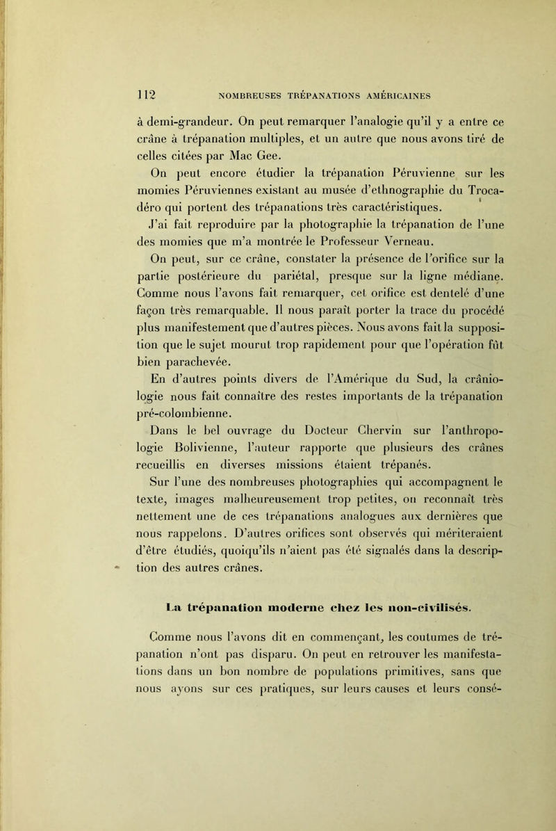 ]12 NOMBREUSES TREPANATIONS AMÉRICAINES à demi-grandeur. On peut remarquer l’analogie qu’il y a entre ce crâne à trépanation multiples, et un autre que nous avons tiré de celles citées par Mac Gee, On peut encore étudier la trépanation Péruvienne sur les momies Péruviennes existant au musée d’etlmog’raphie du Troca- déro qui portent des trépanations très caractéristiques. J’ai fait reproduire par la photographie la trépanation de l’une des momies que m’a montrée le Professeur Verneau. On peut, sur ce crâne, constater la présence de Porifîce sur la partie postérieure du pariétal, presque sur la lig-ne médiane. Comme nous l’avons fait remarquer, cet orifice est dentelé d’une façon très remarquable. 11 nous paraît porter la trace du procédé plus manifestement que d’autres pièces. Nous avons fait la supposi- tion que le sujet mourut trop rapidement pour que l’opération fût bien parachevée. En d’autres points divers de l’Amérique du Sud, la crânio- log’ie nous fait connaître des restes importants de la trépanation pré-colombienne. Dans le bel ouvrag-e du Docteur Gherviii sur l’anthropo- log'ie Bolivienne, l’auteur rapporte que plusieurs des crânes recueillis en diverses missions étalent trépanés. Sur l’ime des nombreuses photog-raphies qui accompag-nent le texte, images malheureusement trop petites, on reconnaît très nettement une de ces trépanations analogues aux dernières que nous rappelons. D’autres orifices sont observés (jui mériteraient d’être étudiés, quoiqu’ils n’aient pas été signalés dans la descrip- tion des autres crânes. La trépanation moderne chez les non-eivilisés. Comme nous l’avons dit en commençant, les coutumes de tré- panation n’ont pas disparu. On peut en retrouver les manifesta- tions dans un bon nombre de populations primitives, sans que nous ayons sur ces pratiques, sur leurs causes et leurs consé-