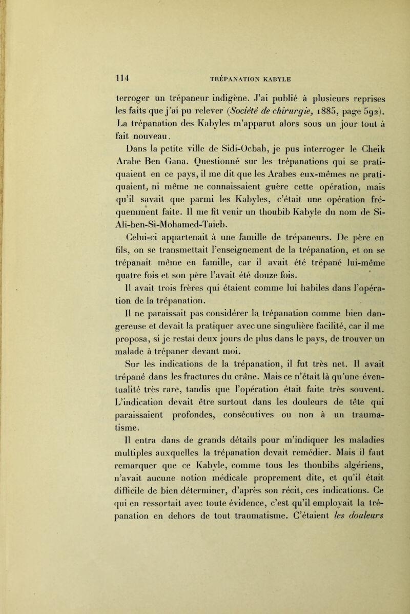 terrog-er un Irépaneur indigène. J’ai publié à plusieurs reprises les faits que j’ai pu relever {Société de chirut'gie, i885, pag-e 592). La trépanation des Kabyles m’apparut alors sous un jour tout à fait nouveau. Dans la petite ville de Sidi-Ocbah, je pus interrog-er le Cheik Arabe Ben Gana. Questionné sur les trépanations qui se prati- quaient en ce pays, il me dit que les Arabes eux-mêmes ne prati- quaient, ni même ne connaissaient g-uère cette opération, mais qu’il savait que parmi les Kabyles, c’était une opération fré- quemment faite. Il me fit venir un thoubib Kabyle du nom de Si- Ali-ben-Si-Mohamed-Taieb. Celui-ci appartenait à une famille de trépaneurs. De père en fils, on se transmettait l’enseig’nement de la trépanation, et on se trépanait même en famille, car il avait été trépané lui-même quatre fois et son père l’avait été douze fois. 11 avait trois frères qui étaient comme lui habiles dans l’opéra- tion de la trépanation. Il ne paraissait pas considérer la. trépanation comme bien dan- g-ereuse et devait la pratiquer avec une singulière facilité, car il me proposa, si je restai deux jours de plus dans le pays, de trouver un malade à trépaner devant moi. Sur les indications de la trépanation, il fut très net. 11 avait trépané dans les fractures du crâne. Mais ce n’était là qu’une éven- tualité très rare, tandis que l’opération était faite très souvent. L’indication devait être surtout dans les douleurs de tête qui paraissaient profondes, consécutives ou non à un trauma- tisme. Il entra dans de grands détails pour m’indiquer les maladies multiples auxquelles la trépanation devait remédier. Mais il faut remarquer que ce Kabyle, comme tous les thoubibs algériens, n’avait aucune notion médicale proprement dite, et qu’il était difficile de bien déterminer, d’après son récit, ces indications. Ce (jui en ressortait avec toute évidence, c’est qu’il employait la tré- panation en dehors de tout traumatisme. C’étaient les douleurs