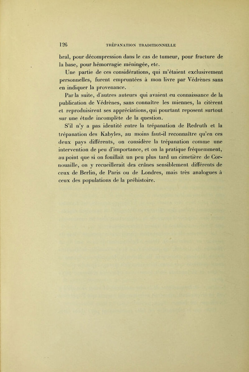 bral, pour décompression dans le cas de tumeur, pour fracture de- là base, pour hémorrag-ie méning-ée, etc. Une partie de ces considérations, qui lu’étaient exclusivement personnelles, furent empruntées à mon livre par Védrènes sans en indiquer la provenance. Parla suite, d’autres auteurs qui avaient eu connaissance de la publication de Védrènes, sans connaître les miennes, la citèrent et reproduisirent ses appréciations, qui pourtant reposent surtout sur une étude incomplète de la question. S’il n’y a pas identité entre la trépanation de Redrutli et la trépanation des Kabyles, au moins faut-il reconnaître qu’en ces deux pays différents, on considère la trépanation comme une intervention de peu d’importance, et on la pratique fréquemment, au point que si on fouillait un peu plus tard un cimetière de Cor- nouaille, on y recueillerait des crânes sensiblement différents de ceux de Berlin, de Paris ou de Londres, mais très analog-ues à ceux des populations de la préhistoire.