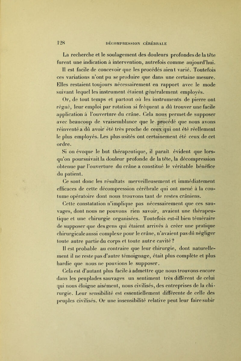 La recherche et le soulag-ement des douleurs profondes de la tête furent une indication à intervention, autrefois comme aujourd’hui. 11 est facile de concevoir que les procédés aient varié. Toutefois ces variations n’ont pu se produire que dans une certaine mesure. Elles restaient toujours nécessairement en rapport avec le mode suivant lequel les instrument étalent g’énéralement employés. Or, de tout temps et partout où les instruments de pierre ont rég’ué, leur emploi par rotation si fréquent a dû trouver une facile application à l’ouverture du crâne. Cela nous permet de supposer avec beaucoup de vraisemblance que le.procédé que nous avons réinventé a dû avoir été très proche de ceu.y qui ont été réellement le plus employés. Les plus usités ont certainement été ceux de cet ordre. Si on évoque le but thérapeutique, il paraît évident que lors- qu’on poursuivait la douleur profonde de la tête, la décompression obtenue par l’ouverture du crâne a constitué le véritable bénéfice du patient. Ce sont donc les résultats merveilleusement et Immédiatement efficaces de cette décompression cérébrale qui ont mené à la cou- tume opératoire dont nous trouvons tant de restes crâniens. Cette constatation n’implique pas nécessairement que ces sau- vages, dont nous ne pouvons rien savoir, avaient une thérapeu- tique et une chirurgie organisées. Toutefois est-il bien téméraire de supposer que des gens qui étaient arrivés à créer une pratique chirurgicale aussi complexe pour le crâne, n’avaient pas dû négliger toute autre partie du corps et toute autre cavité? Il est probable au contraire que leur chirurgie, dont naturelle- ment il ne reste pas d’autre témoignage, était plus complète et plus hardie que nous ne pouvions le supposer. Cela est d’autant plus facile à admettre que nous trouvons encore dans les peuplades sauvages un sentiment très différent de celui qui nous éloigne aisément, nous civilisés, des entreprises de la chi- rurgie. Leur sensibilité est essentiellement différente de celle des peuples civilisés. Or une insensibilité relative peut leur faire subir