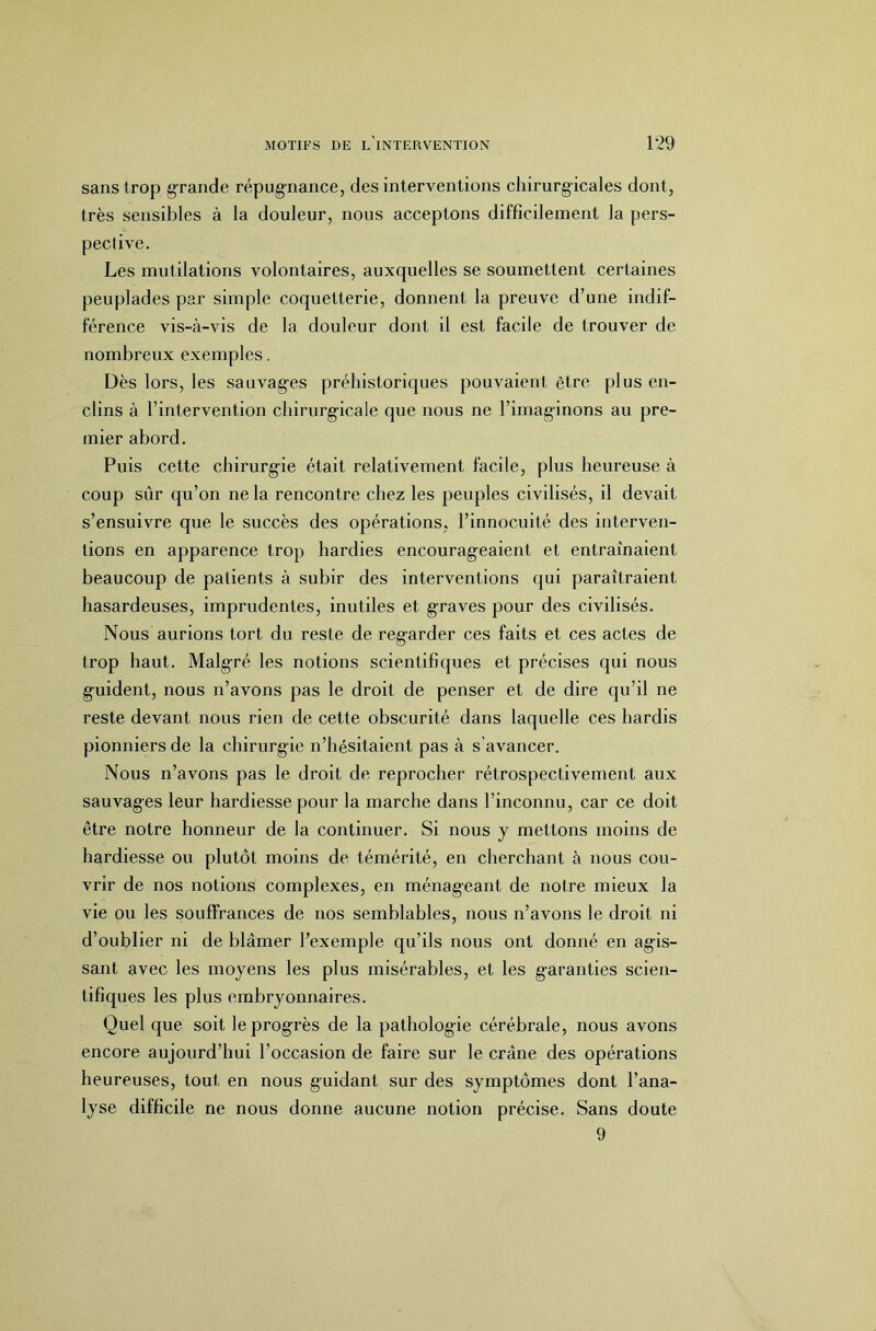 sans trop grande répugnance, des interventions chirurgicales dont, très sensibles à la douleur, nous acceptons difficilement la pers- pective. Les mutilations volontaires, auxquelles se soumettent certaines peuplades par simple coquetterie, donnent la preuve d’une indif- férence vis-à-vis de la douleur dont il est facile de trouver de nombreux exemples. Dès lors, les sauvag’es préhistoriques pouvaient être plus en- clins à l’intervention chirurg-icale que nous ne l’imaginons au pre- mier abord. Puis cette chirurgie était relativement facile, plus heureuse à coup sûr qu’on ne la rencontre chez les peuples civilisés, il devait s’ensuivre que le succès des opérations, l’innocuité des interven- tions en apparence trop hardies encourageaient et entraînaient beaucoup de patients à subir des interventions qui paraîtraient hasardeuses, imprudentes, inutiles et graves pour des civilisés. Nous aurions tort du reste de regarder ces faits et ces actes de trop haut. Malgré les notions scientifiques et précises qui nous guident, nous n’avons pas le droit de penser et de dire qu’il ne reste devant nous rien de cette obscurité dans laquelle ces hardis pionniers de la chirurgie n’hésitaient pas à s’avancer. Nous n’avons pas le droit de reprocher rétrospectivement aux sauvages leur hardiesse pour la marche dans l’inconnu, car ce doit être notre honneur de la continuer. Si nous y mettons moins de hardiesse ou plutôt moins de témérité, en cherchant à nous cou- vrir de nos notions complexes, en ménageant de notre mieux la vie ou les souffrances de nos semblables, nous n’avons le droit ni d’oublier ni de blâmer l’exemple qu’ils nous ont donné en agis- sant avec les moyens les plus misérables, et les garanties scien- tifiques les plus embryonnaires. Quel que soit le progrès de la pathologie cérébrale, nous avons encore aujourd’hui l’occasion de faire sur le crâne des opérations heureuses, tout en nous guidant sur des symptômes dont l’ana- lyse difficile ne nous donne aucune notion précise. Sans doute 9