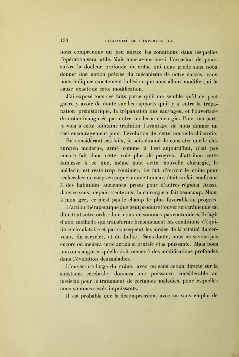 nous comprenons un peu mieux les conditions dans lesquelles l’opération sera utile. Mais nous avons aussi l’occasion de pour- suivre la douleur profonde du crâne qui nous guide sans nous donner une notion précise du mécanisme de notre succès, sans nous indiquer exactement la lésion que nous allons modifier, ni la cause exacte de cette modification. J’ai exposé tous ces faits parce qu’il me semble qu’il ne peut guère y avoir de doute sur les rapports qu’il y a entre la trépa- nation préhistorique, la trépanation des sauvages, et l’ouverture du crâne inaugurée par notre moderne chirurgie. Pour ma part^ je vois à cette lointaine tradition l’avantage de nous donner un réel encouragement pour l’évolution de cette nouvelle chirurgie. En considérant ces faits, je suis étonné de constater que le chi- rurgien moderne, armé comme il l’est aujourd’hui, n’ait pas encore fait dans cette voie plus de progrès. J’attribue cette faiblesse à ce que, même pour cette nouvelle chirurgie, le médecin est resté trop routinier. Le fait d’ouvrir le crâne pour rechercher un corps étranger ou une tumeur, était un fait conforme à des habitudes anciennes prises pour d’autres régions. Aussi, dans ce sens, depuis trente ans, la chirurgie a fait beaucoup. Mais, à mon gré, ce n’est pas le champ le plus favorable au progrès. L’action thérapeutique que peutproduire l’ouverture crânienne est d’un tout autre ordre dont nous ne sommes pas coutumiers. 11 s’agit d’une méthode qui transforme brusquement les conditions d’équi- libre circulatoire et par conséquent les modes de la vitalité du cer- veau, du cervelet, et du bulbe. Sans doute, nous ne savons pas encore où mènera cette action si brutale et si puissante. Mais nous pouvons augurer qu’elle doit mener à des modifications profondes dans l’évolution des maladies. L’ouverture large du crâne, avec ou sans action directe sur la substance cérébrale, donnera une puissance considérable au médecin pour le traitement de certaines maladies, pour lesquelles nous sommes restés impuissants. Il est probable que la décompression, avec ou sans emploi de