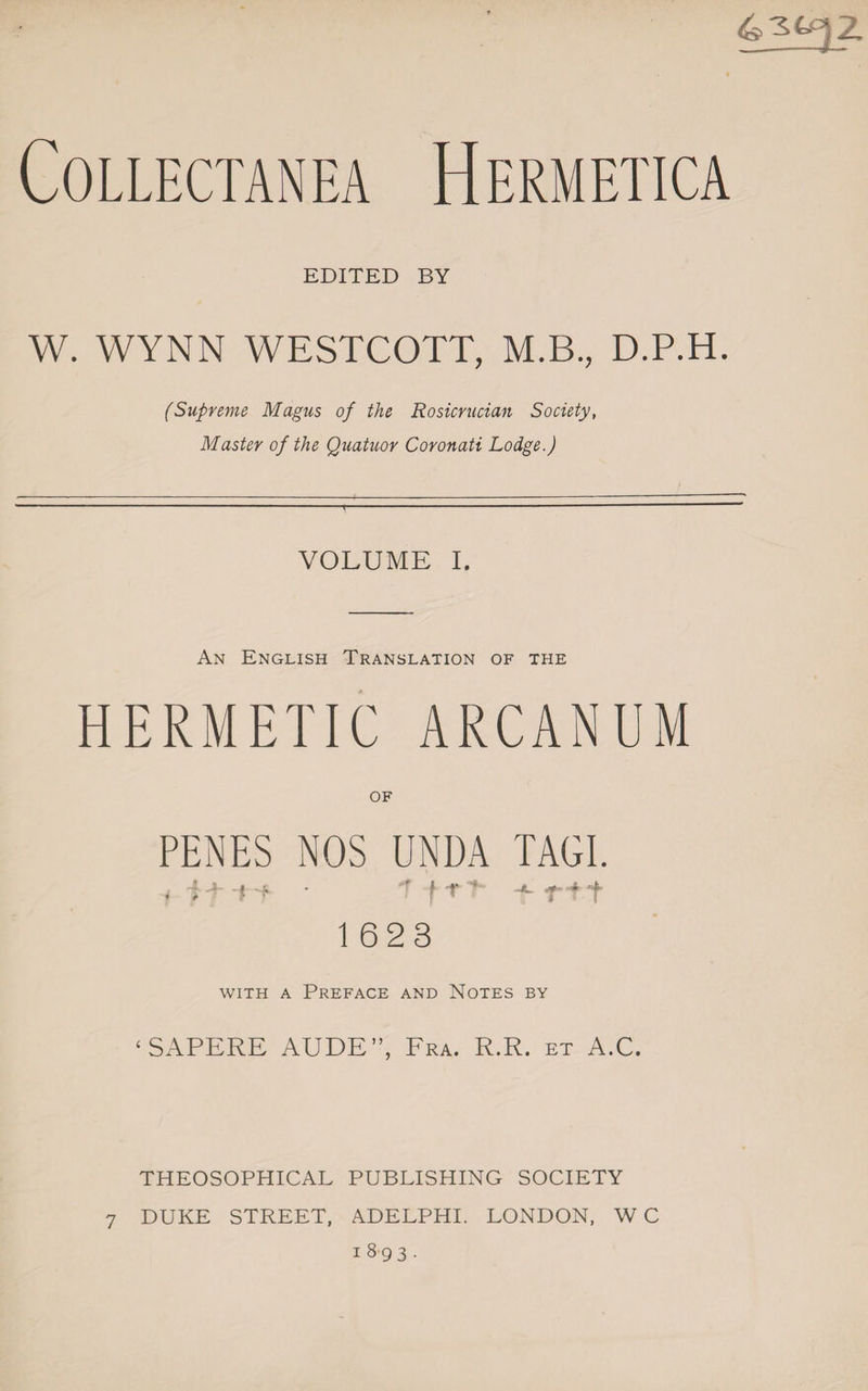 Collectanea Hermetica EDITED BY W. WYNN WESTCOTT, M.B., D.P.H. (Supreme Magus of the Rosicrucian Society, Master of the Quatuor Coronati Lodge.) VOLUME I. An English Translation of the HERMETIC ARCANUM PENES NOS UNDA TAGI. • T -ffl- ri t 1623 with a Preface and Notes by ‘SAPERE AUDE”, Fra. R.R. et A.C. THEOSOPHICAL PUBLISHING SOCIETY 7 DUKE STREET, ADELPHI. LONDON, WC 1893.