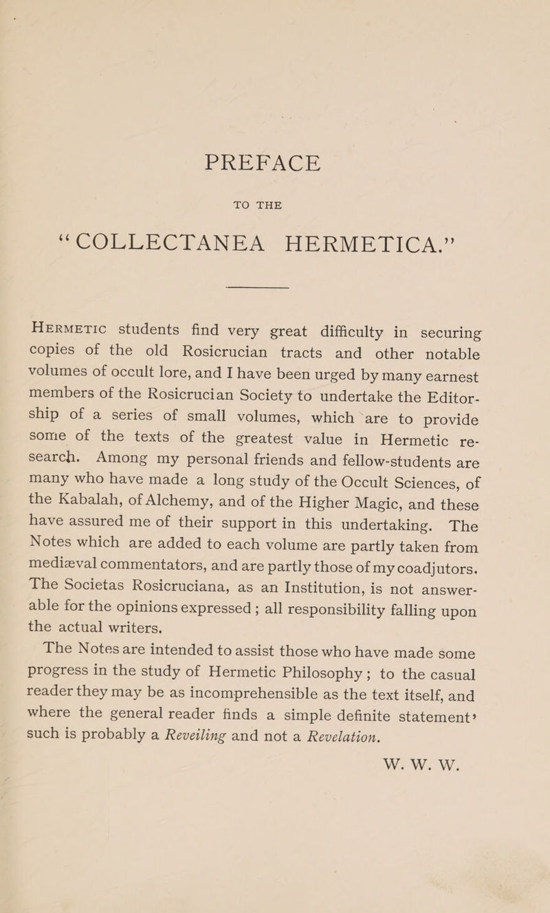 TO THE “ COLLECTANEA HERMETICA.” Hermetic students find very great difficulty in securing copies of the old Rosicrucian tracts and other notable volumes of occult lore, and I have been urged by many earnest members of the Rosicrucian Society to undertake the Editor¬ ship of a series of small volumes, which are to provide some of the texts of the greatest value in Hermetic re¬ search* Among my personal friends and fellow-students are many who have made a long study of the Occult Sciences, of the Kabalah, of Alchemy, and of the Higher Magic, and these have assured me of their support in this undertaking. The Notes which are added to each volume are partly taken from mediaeval commentators, and are partly those of my coadjutors. The Societas Rosicruciana, as an Institution, is not answer- able for the opinions expressed ; all responsibility falling upon the actual writers. The Notes are intended to assist those who have made some progress in the study of Hermetic Philosophy ; to the casual reader they may be as incomprehensible as the text itself, and where the general reader finds a simple definite statement» such is probably a Reveiling and not a Revelation. w. w. w.