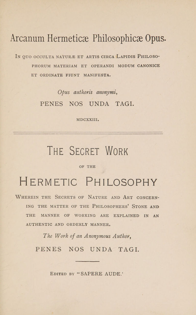 Arcanum Hermeticae Philosophies Opus. In quo occulta naturae et artis circa Lapidis Philoso- PHORUM MATERIAM ET OPERANDI MODUM CANONICE ET ORDINATE FIUNT MANIFESTA. Opus authoris anonymi, PENES NOS UNDA TAGI. MDCXXIII. The Secret Work OF THE Hermetic Philosophy Wherein the Secrets of Nature and Art concern¬ ing THE MATTER OF THE PHILOSOPHERS’ STONE AND THE MANNER OF WORKING ARE EXPLAINED IN AN AUTHENTIC AND ORDERLY MANNER. The Work of an Anonymous Author, PENES NOS UNDA TAGI. Edited by “ SAPERE AUDE.’