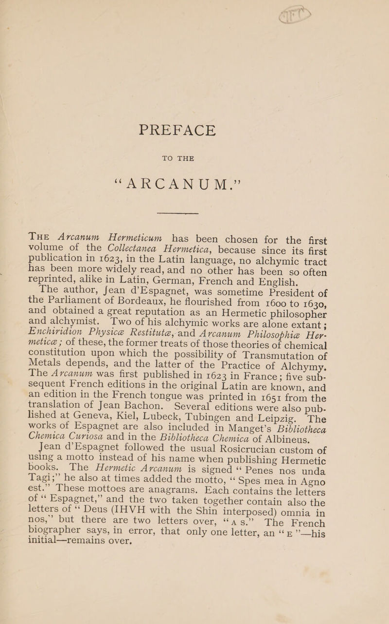 TO THE “ARCANUM.” The Arcanum Hermeticum has been chosen for the first volume of the Collectanea Hermetica, because since its first publication in 1623? the Latin language, no alchymic tract has been more widely read, and no other has been so often reprinted, alike in Latin, German, French and English. The author, Jean d Espagnet, was sometime President of the Parliament of Bordeaux, he flourished from 1600 to 1630, and obtained a great reputation as an Hermetic philosopher and alchymist. Two of his alchymic works are alone extant; Enchiridion Physiccc Restitutes, and Arcanum Philosophies Her' meticce; of these, the former treats of those theories of chemical constitution upon which the possibility of Transmutation of Metals depends, and the latter of the Practice of Alchymy. The Arcanum was first published in 1623 in France; five sub¬ sequent French editions in the original Latin are known, and an edition in the French tongue was printed in 1651 from the translation of Jean Bachon. Several editions were also pub¬ lished at G-eneva, Kiel, Lubeck, Tubingen and Leipzig. The works of Espagnet are also included in Manget’s Bibliotheca Chemica Cunosa and in the Bibliotheca Chemica of Albineus. Jean d Espagnet followed the usual Rosicrucian custom of using a motto instead of his name when publishing Hermetic books., The Hermetic Arcanum is signed “ Penes nos unda Tagi, he also at times added the motto, “ Spes mea in Agno est.” These mottoes are anagrams. Each contains the letters of Espagnet, and the two taken together contain also the letters of “ Deus (IHVH with the Shin interposed) omnia in nos,’ but there are two letters over, “as.” The French biographer says, in error, that only one letter, an “ e ”_his initial—remains over.