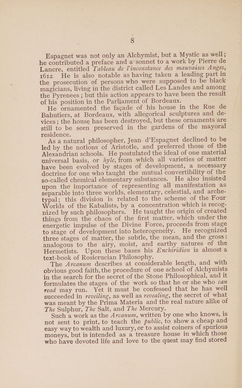 Espagnet was not only an Alchymist, but a Mystic as well; he contributed a preface and a sonnet to a work by Pierre de Lancre, entitled Tableau de Vinconstance des mauvaises Anges, 1612. He is also notable as having taken a leading part in the prosecution of persons who were supposed to be black magicians, living in the district called Les Landes and among the Pyrenees; but this action appears to have been the result of his position in the Parliament of Bordeaux. He ornamented the fa?ade of his house in the Rue de Bahutiers, at Bordeaux, with allegorical sculptures and de¬ vices; the house has been destroyed, but these ornaments are still to be seen preserved in the gardens of the mayoral residence. As a natural philosopher, Jean d’Espagnet declined to be led by the notions of Aristotle, and preferred those of the Alexandrian schools. He postulated the ideal of one material universal basis, or hyle, from which all varieties of matter have been evolved by stages of development, a necessary doctrine for one who taught the mutual convertibility of the so-called chemical elementary substances. He also insisted upon the importance of representing all manifestation as separable into three worlds, elementary, celestial, and arche¬ typal; this division is related to the scheme of the Four Worlds of the Kabalists, by a concentration which is recog¬ nized by such philosophers. He taught the origin of created things from the chaos of the first matter, which under the energetic impulse of the Divine Force, proceeds from stage to stage of development into heterogeneity. He recognized three stages of matter, the subtle, the mean, and the gross: analogous to the airy, moist, and earthy natures of the Hermetists. Upon these bases his Enchiridion is almost a text-book of Rosicrucian Philosophy. The Arcanum describes at considerable length, and with obvious good faith, the procedure of one school of Alchymists in the search for the secret of the Stone Philosophical, and it formulates the stages of the work so that he or she who can read may run. Yet it must be confessed that he has well succeeded in reveiling, as well as revealing, the secret of what was meant by the Prima Materia and the real nature alike of The Sulphur, The Salt, and The Mercury. Such a work as the Arcanum, written by one who knows, is not sent to print, to teach the public, to show a cheap and easy way to wealth and luxury, or to assist coiners of spurious moneys, but is intended as a treasure house in which those who have devoted life and love to the quest may find stored