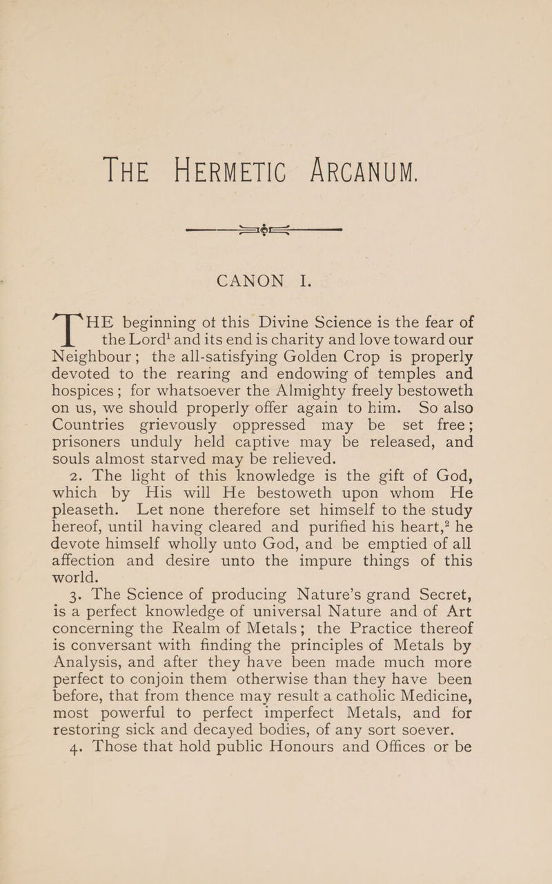 The Hermetic Arcanum. CANON I. THE beginning ot this Divine Science is the fear of the Lord1 and its end is charity and love toward our Neighbour; the all-satisfying Golden Crop is properly devoted to the rearing and endowing of temples and hospices ; for whatsoever the Almighty freely bestoweth on us, we should properly offer again to him. So also Countries grievously oppressed may be set free; prisoners unduly held captive may be released, and souls almost starved may be relieved. 2. The light of this knowledge is the gift of God, which by His will He bestoweth upon whom He pleaseth. Let none therefore set himself to the study hereof, until having cleared and purified his heart,2 he devote himself wholly unto God, and be emptied of all affection and desire unto the impure things of this world. 3. The Science of producing Nature’s grand Secret, is a perfect knowledge of universal Nature and of Art concerning the Realm of Metals; the Practice thereof is conversant with finding the principles of Metals by Analysis, and after they have been made much more perfect to conjoin them otherwise than they have been before, that from thence may result a catholic Medicine, most powerful to perfect imperfect Metals, and for restoring sick and decayed bodies, of any sort soever. 4. Those that hold public Honours and Offices or be