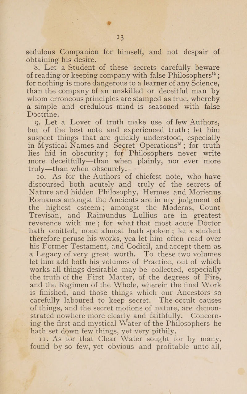 !3 &amp; sedulous Companion for himself, and not despair of obtaining his desire. 8. Let a Student of these secrets carefully beware of reading or keeping company with false Philosophers12; for nothing is more dangerous to a learner of any Science, than the company of an unskilled or deceitful man by whom erroneous principles are stamped as true, whereby a simple and credulous mind is seasoned with false Doctrine. 9. Let a Lover of truth make use of few Authors, but of the best note and experienced truth ; let him suspect things that are quickly understood, especially in Mystical Names and Secret Operations13; for truth lies hid in obscurity; for' Philosophers never write more deceitfully—than when plainly, nor ever more truly—than when obscurely. 10. As for the Authors of chiefest note, who have discoursed both acutely and truly of the secrets of Nature and hidden Philosophy, Hermes and Morienus Romanus amongst the Ancients are in my judgment of the highest esteem; amongst the Moderns, Count Trevisan, and Raimundus Lullius are in greatest reverence with me ; for what that most acute Doctor hath omitted, none almost hath spoken ; let a student therefore peruse his works, yea let him often read over his Former Testament, and Codicil, and accept them as a Legacy of very great worth. To these two volumes let him add both his volumes of Practice, out of which works all things desirable may be collected, especially the truth of the First Matter, of the degrees of Fire, and the Regimen of the Whole, wherein the final Work is finished, and those things which our Ancestors so carefully laboured to keep secret. The occult causes of things, and the secret motions of nature, are demon¬ strated nowhere more clearly and faithfully. Concern¬ ing the first and mystical Water of the Philosophers he hath set down few things, yet very pithily. 11. As for that Clear Water sought for by many, found by so few, yet obvious and profitable unto all,