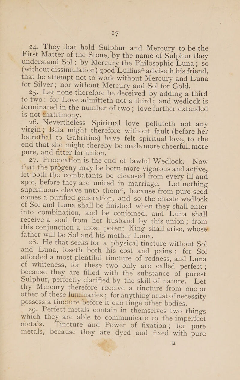 24. They that hold Sulphur and Mercury to be the First Matter of the Stone, by the name of Sulphur they understand Sol ; by Mercury the Philosophic Luna ; so (without dissimulation) good Lullius24 adviseth his friend, that he attempt not to work without Mercury and Luna for Silver; nor without Mercury and Sol for Gold. 25. Let none therefore be deceived by adding a third to two : for Love admitteth not a third ; and wedlock is terminated in the number of two ; love further extended is not matrimony. _2^* Nevertheless Spiritual love polluteth not any virgin ; Beia might therefore without fault (before her betrothal to Gabritius) have felt spiritual love, to the end that she might thereby be made more cheerful, more pure, and fitter for union. 27* Procreation is the end of lawful Wedlock. Now that the progeny may be born more vigorous and active, let both the combatants be cleansed from every ill and spot, before they are united in marriage. Let nothing superfluous cleave unto them'20, because from pure seed comes a purified generation, and so the chaste wedlock of Sol and Luna shall be finished when they shall enter into combination, and be conjoined, and Luna shall receive a soul from her husband by this union ; from this conjunction a most potent King shall arise, whose father will be Sol and his mother Luna. 28. He that seeks for a physical tincture without Sol and Luna, loseth both his cost and pains : for Sol afforded a most plentiful tincture of redness, and Luna of whiteness, for these two only are called perfect ; because they are filled with the substance of purest Sulphur, perfectly clarified by the skill of nature. Let thy Mercury therefore receive a tincture from one or other of these luminaries ; for anything must of necessity possess a tincture before it can tinge other bodies. 29. Perfect metals contain in themselves two things which they are able to communicate to the imperfect metals. Tincture and Power of fixation ; for pure metals, because they are dyed and fixed with pure B