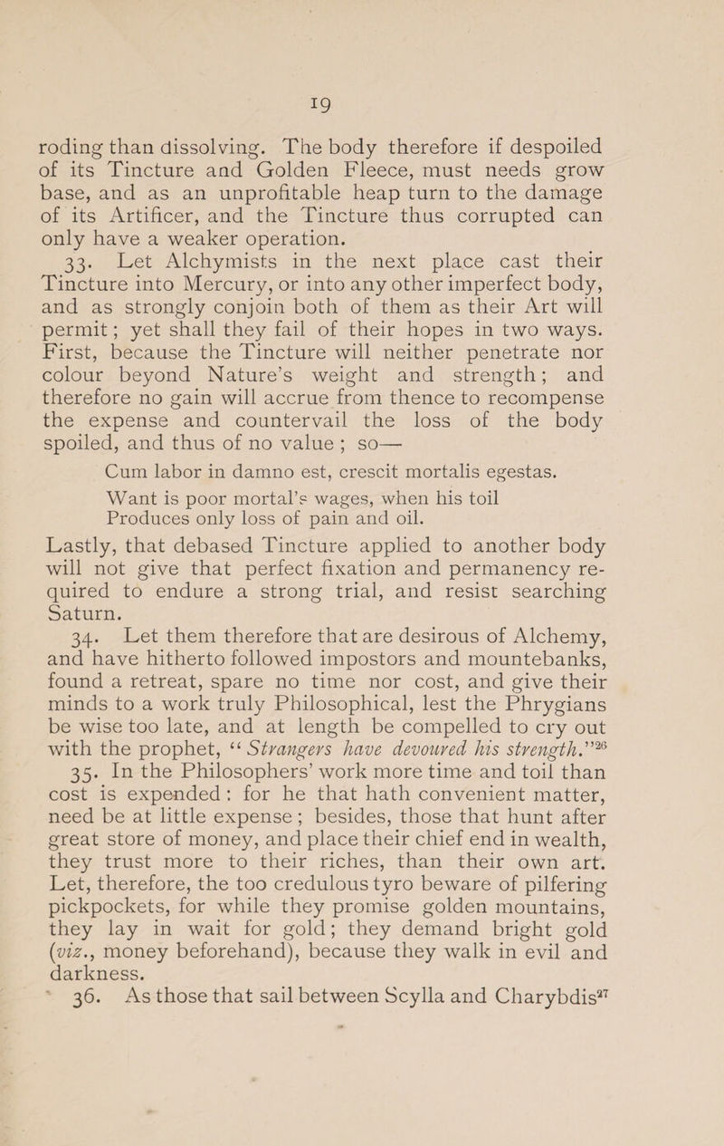 roding than dissolving. The body therefore if despoiled of its Tincture and Golden Fleece, must needs grow base, and as an unprofitable heap turn to the damage of its Artificer, and the Tincture thus corrupted can only have a weaker operation. 33. Let Alchymists in the next place cast their Tincture into Mercury, or into any other imperfect body, and as strongly conjoin both of them as their Art will permit; yet shall they fail of their hopes in two ways. First, because the Tincture will neither penetrate nor colour beyond Nature’s weight and strength; and therefore no gain will accrue from thence to recompense the expense and countervail the loss of the body spoiled, and thus of no value ; so— Cum labor in damno est, crescit mortalis egestas. Want is poor mortal’s wages, when his toil Produces only loss of pain and oil. Lastly, that debased Tincture applied to another body will not give that perfect fixation and permanency re¬ quired to endure a strong trial, and resist searching Saturn. 34. Let them therefore that are desirous of Alchemy, and have hitherto followed impostors and mountebanks, found a retreat, spare no time nor cost, and give their minds to a work truly Philosophical, lest the Phrygians be wise too late, and at length be compelled to cry out with the prophet, “Strangers have devoured his strengths26 35. In the Philosophers’ work more time and toil than cost is expended : for he that hath convenient matter, need be at little expense; besides, those that hunt after great store of money, and place their chief end in wealth, they trust more to their riches, than their own art. Let, therefore, the too credulous tyro beware of pilfering pickpockets, for while they promise golden mountains, they lay in wait for gold; they demand bright gold (viz., money beforehand), because they walk in evil and darkness. 36. As those that sail between Scylla and Charybdis27