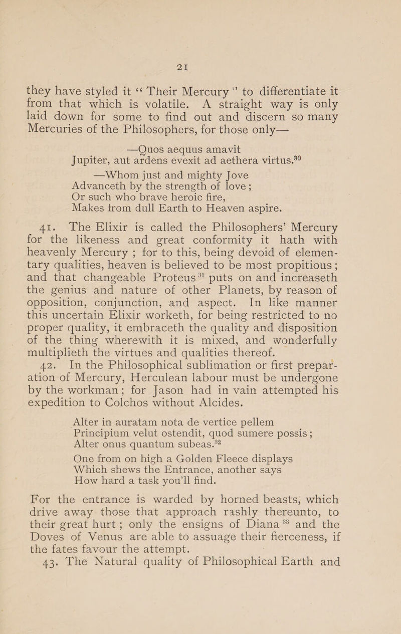 they have styled it “ Their Mercury ” to differentiate it from that which is volatile. A straight way is only laid down for some to find out and discern so many Mercuries of the Philosophers, for those only— —Quos aequus amavit Jupiter, aut ardens evexit ad aethera virtus.30 —Whom just and mighty Jove Advanceth by the strength of love ; Or such who brave heroic fire, Makes from dull Earth to Heaven aspire. 41. The Elixir is called the Philosophers’ Mercury for the likeness and great conformity it hath with heavenly Mercury ; for to this, being devoid of elemen¬ tary qualities, heaven is believed to be most propitious ; and that changeable Proteus31 puts on and increaseth the genius and nature of other Planets, by reason of opposition, conjunction, and aspect. In like manner this uncertain Elixir worketh, for being restricted to no proper quality, it embraceth the quality and disposition of the thing wherewith it is mixed, and wonderfully multiplieth the virtues and qualities thereof. 42. In the Philosophical sublimation or first prepar¬ ation of Mercury, Herculean labour must be undergone by the workman ; for Jason had in vain attempted his expedition to Colchos without Alcides. Alter in auratam nota de vertice pellem Principium velut ostendit, quod sumere possis; Alter onus quantum subeas.82 One from on high a Golden Fleece displays Which shews the Entrance, another says How hard a task you’ll find. For the entrance is warded by horned beasts, which drive away those that approach rashly thereunto, to their great hurt ; only the ensigns of Diana 33 and the Doves of Venus are able to assuage their fierceness, if the fates favour the attempt. 43. The Natural quality of Philosophical Earth and