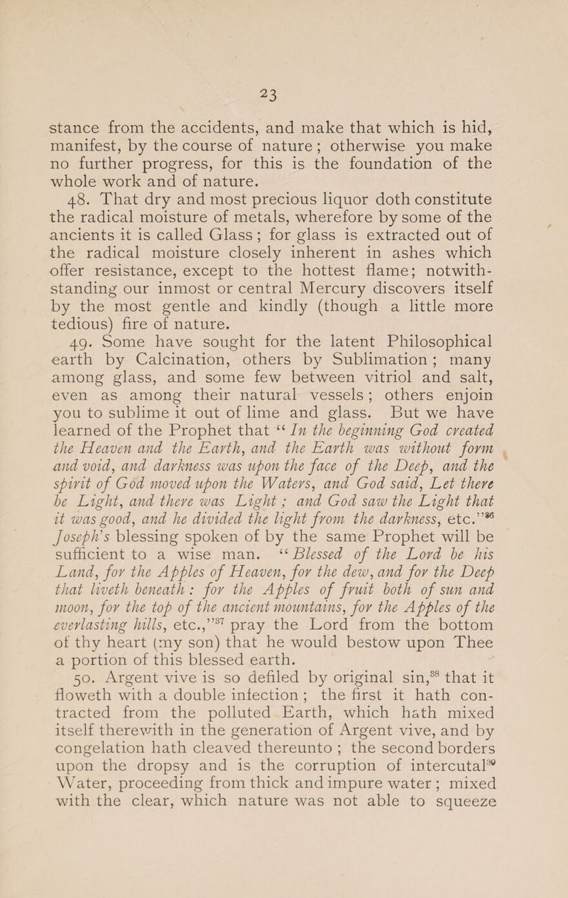 stance from the accidents, and make that which is hid, manifest, by the course of nature ; otherwise you make no further progress, for this is the foundation of the whole work and of nature. 48. That dry and most precious liquor doth constitute the radical moisture of metals, wherefore by some of the ancients it is called Glass ; for glass is extracted out of the radical moisture closely inherent in ashes which offer resistance, except to the hottest flame; notwith¬ standing our inmost or central Mercury discovers itself by the most gentle and kindly (though a little more tedious) fire of nature. 49. Some have sought for the latent Philosophical earth by Calcination, others by Sublimation ; many among glass, and some few between vitriol and salt, even as among their natural vessels; others enjoin you to sublime it out of lime and glass. But we have learned of the Prophet that “ In the beginning God created the Heaven and the Earth, and the Earth was without form and void, and darkness was upon the face of the Deep, and the spirit of God moved upon the Waters, and God said, Let there he Light, and there was Light; and God saw the Light that it was good, and he divided the light from the darkness, etc.”86 Joseph's blessing spoken of by the same Prophet will be sufficient to a wise man. “ Blessed of the Lord be his Land, for the Apples of Heaven, for the dew, and for the Deep that liveth beneath : for the Apples of fruit both of sun and moon, for the top of the ancient mountains, for the Apples of the everlasting hills, etc.,”37 pray the Lord from the bottom of thy heart (my son) that he would bestow upon Thee a portion of this blessed earth. 50. Argent vive is so defiled by original sin,88 that it floweth with a double inlection ; the first it hath con¬ tracted from the polluted Earth, which hath mixed itself therewith in the generation of Argent vive, and by congelation hath cleaved thereunto ; the second borders upon the dropsy and is the corruption of intercutal30 Water, proceeding from thick and impure water ; mixed with the clear, which nature was not able to squeeze