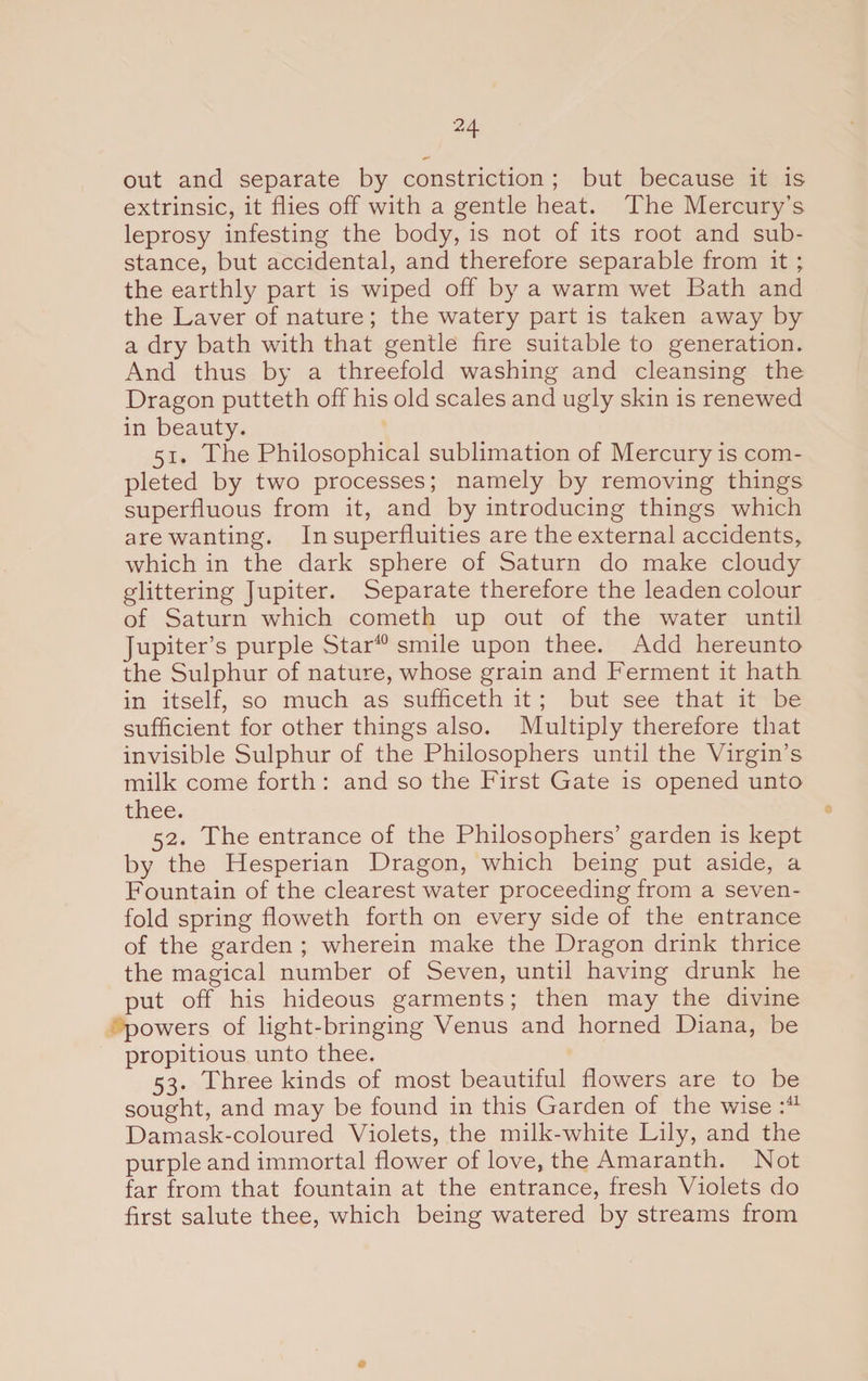 out and separate by constriction ; but because it is extrinsic, it flies off with a gentle heat. The Mercury's leprosy infesting the body, is not of its root and sub¬ stance, but accidental, and therefore separable from it ; the earthly part is wiped off by a warm wet Bath and the Laver of nature ; the watery part is taken away by a dry bath with that gentle fire suitable to generation. And thus by a threefold washing and cleansing the Dragon putteth off his old scales and ugly skin is renewed in beauty. 51. The Philosophical sublimation of Mercury is com¬ pleted by two processes; namely by removing things superfluous from it, and by introducing things which are wanting. In superfluities are the external accidents, which in the dark sphere of Saturn do make cloudy glittering Jupiter. Separate therefore the leaden colour of Saturn which cometh up out of the water until Jupiter’s purple Star40 smile upon thee. Add hereunto the Sulphur of nature, whose grain and Ferment it hath in itself, so much as sufficeth it ; but see that it be sufficient for other things also. Multiply therefore that invisible Sulphur of the Philosophers until the Virgin’s milk come forth : and so the First Gate is opened unto thee. 52. The entrance of the Philosophers’ garden is kept by the Hesperian Dragon, which being put aside, a Fountain of the clearest water proceeding from a seven¬ fold spring floweth forth on every side of the entrance of the garden ; wherein make the Dragon drink thrice the magical number of Seven, until having drunk he put off his hideous garments; then may the divine powers of light-bringing Venus and horned Diana, be propitious unto thee. 53. Three kinds of most beautiful flowers are to be sought, and may be found in this Garden of the wise :41 Damask-coloured Violets, the milk-white Lily, and the purple and immortal flower of love, the Amaranth. Not far from that fountain at the entrance, fresh Violets do first salute thee, which being watered by streams from #