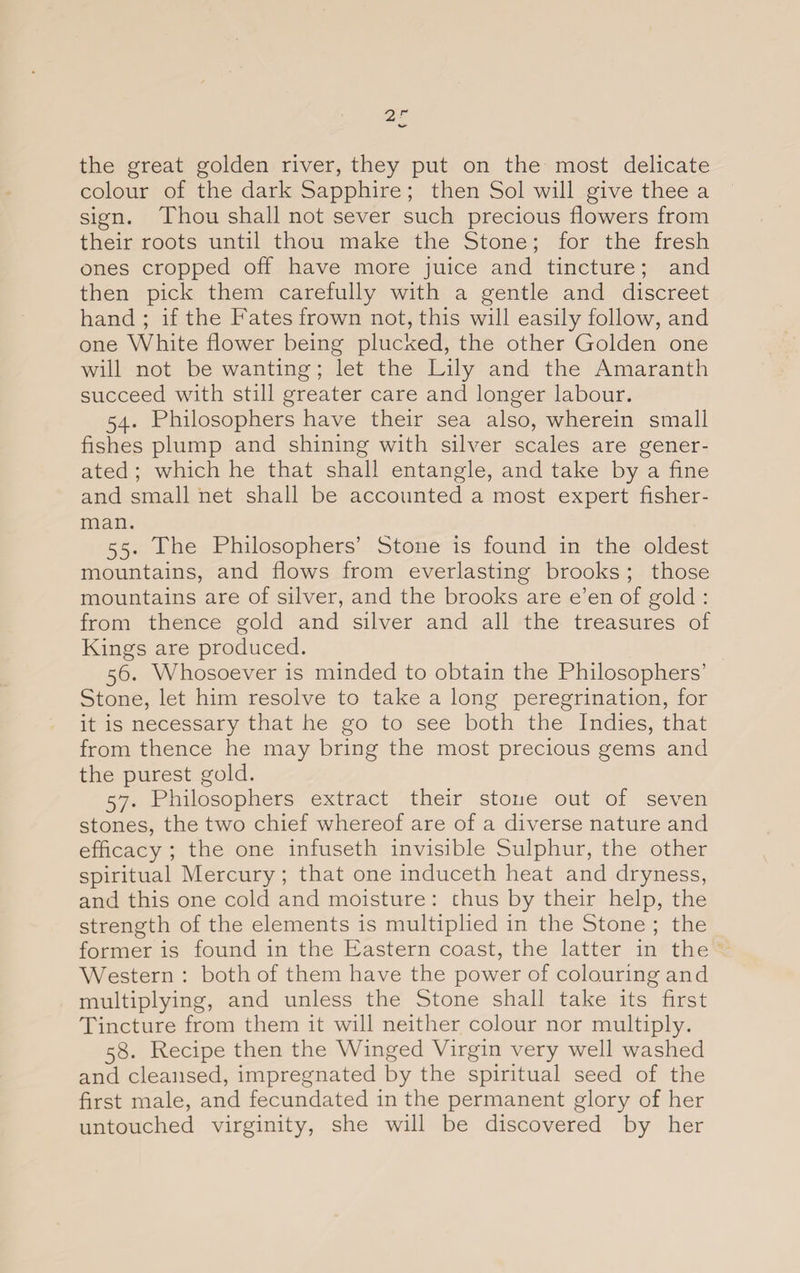 2 the great golden river, they put on the most delicate colour of the dark Sapphire; then Sol will give thee a sign. Thou shall not sever such precious flowers from their roots until thou make the Stone; for the fresh ones cropped off have more juice and tincture; and then pick them carefully with a gentle and discreet hand ; if the Fates frown not, this will easily follow, and one White flower being plucked, the other Golden one will not be wanting; let the Lily and the Amaranth succeed with still greater care and longer labour. 54. Philosophers have their sea also, wherein small fishes plump and shining with silver scales are gener¬ ated ; which he that shall entangle, and take by a fine and small net shall be accounted a most expert fisher¬ man. 55. The Philosophers’ Stone is found in the oldest mountains, and flows from everlasting brooks ; those mountains are of silver, and the brooks are e’en of gold : from thence gold and silver and all the treasures of Kings are produced. 56. Whosoever is minded to obtain the Philosophers’ Stone, let him resolve to take a long peregrination, for it is necessary that he go to see both the Indies, that from thence he may bring the most precious gems and the purest gold. 57. Philosophers extract their stone out of seven stones, the two chief whereof are of a diverse nature and efficacy ; the one infuseth invisible Sulphur, the other spiritual Mercury; that one induceth heat and dryness, and this one cold and moisture : chus by their help, the strength of the elements is multiplied in the Stone ; the former is found in the Eastern coast, the latter in the Western : both of them have the power of colouring and multiplying, and unless the Stone shall take its first Tincture from them it will neither colour nor multiply. 58. Recipe then the Winged Virgin very well washed and cleansed, impregnated by the spiritual seed of the first male, and fecundated in the permanent glory of her untouched virginity, she will be discovered by her
