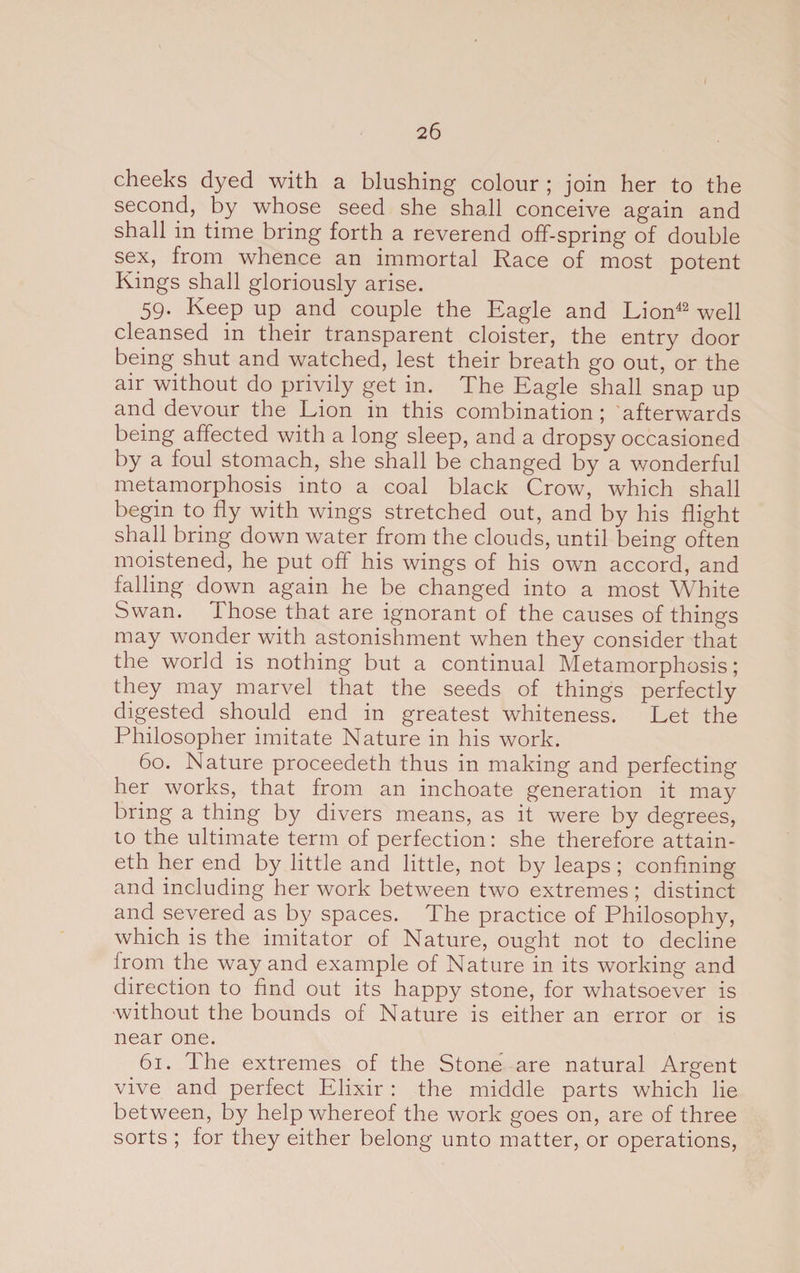 cheeks dyed with a blushing colour ; join her to the second, by whose seed she shall conceive again and shall in time bring forth a reverend off-spring of double sex, from whence an immortal Race of most potent Kings shall gloriously arise. 59. Keep up and couple the Eagle and Lion42 well cleansed in their transparent cloister, the entry door being shut and watched, lest their breath go out, or the air without do privily get in. The Eagle shall snap up and devour the Lion in this combination; afterwards being affected with a long sleep, and a dropsy occasioned by a foul stomach, she shall be changed by a wonderful metamorphosis into a coal black Crow, which shall begin to fly with wings stretched out, and by his flight shall bring down water from the clouds, until being often moistened, he put off his wings of his oivn accord, and falling down again he be changed into a most White Swan. Those that are ignorant of the causes of things may wonder with astonishment when they consider that the world is nothing but a continual Metamorphosis; they may marvel that the seeds of things perfectly digested should end in greatest whiteness. Let the Philosopher imitate Nature in his work. 60. Nature proceedeth thus in making and perfecting her works, that from an inchoate generation it may bring a thing by divers means, as it were by degrees, to the ultimate term of perfection: she therefore attain- eth her end by little and little, not by leaps ; confining and including her work between two extremes ; distinct and severed as by spaces. The practice of Philosophy, which is the imitator of Nature, ought not to decline from the way and example of Nature in its working and direction to find out its happy stone, for whatsoever is without the bounds of Nature is either an error or is near one. 61. The extremes of the Stone are natural Argent vive and perfect Elixir : the middle parts which lie between, by help whereof the work goes on, are of three sorts ; for they either belong unto matter, or operations,