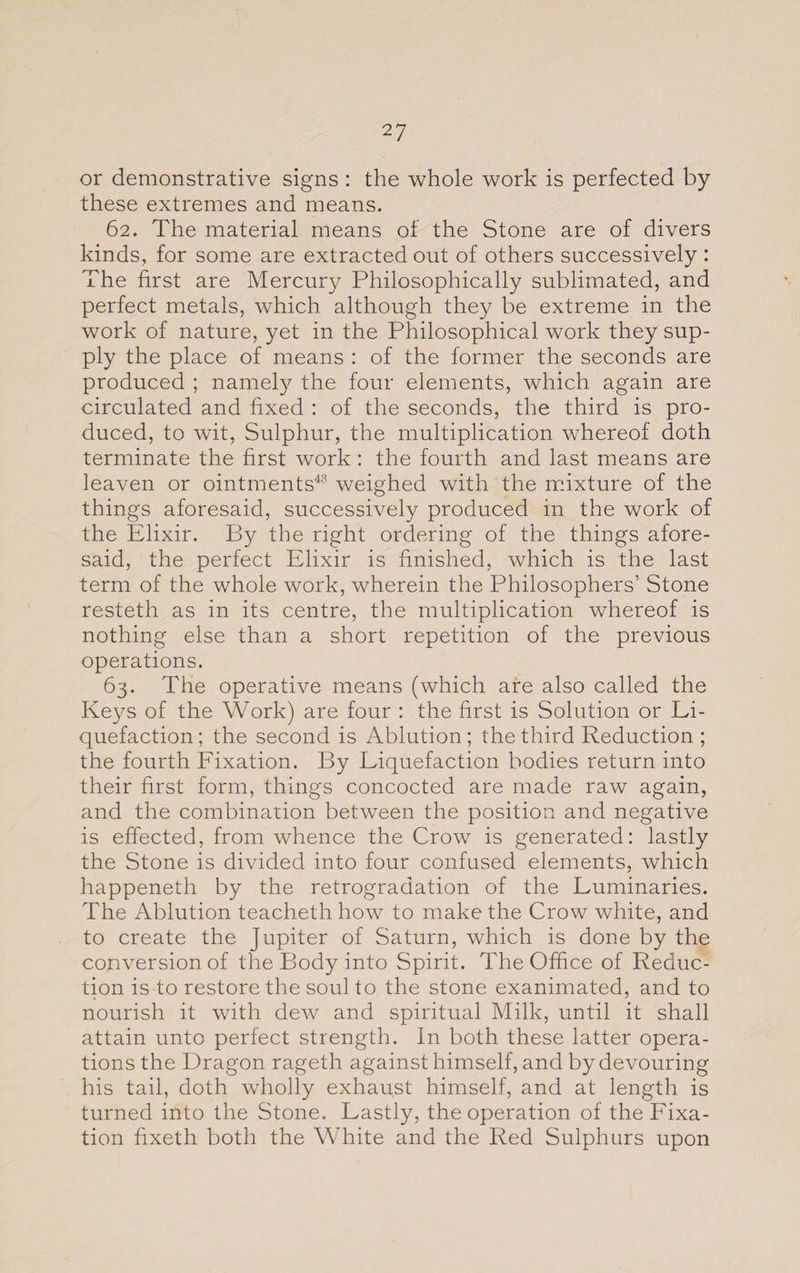 or demonstrative signs : the whole work is perfected by these extremes and means. 62. The material means of the Stone are of divers kinds, for some are extracted out of others successively : The first are Mercury Philosophically sublimated, and perfect metals, which although they be extreme in the work of nature, yet in the Philosophical work they sup¬ ply the place of means : of the former the seconds are produced ; namely the four elements, which again are circulated and fixed : of the seconds, the third is pro¬ duced, to wit, Sulphur, the multiplication whereof doth terminate the first work : the fourth and last means are leaven or ointments48 weighed with the mixture of the things aforesaid, successively produced in the work of the Elixir. By the right ordering of the things afore¬ said, the perfect Elixir is finished, which is the last term of the whole work, wherein the Philosophers’ Stone resteth as in its centre, the multiplication whereof is nothing else than a short repetition of the previous operations. 63. The operative means (which are also called the Keys of the Work) are four : the first is Solution or Li¬ quefaction; the second is Ablution; the third Reduction; the fourth Fixation. By Liquefaction bodies return into their first form, things concocted are made raw again, and the combination between the position and negative is effected, from whence the Crow is generated: lastly the Stone is divided into four confused elements, which happeneth by the retrogradation of the Luminaries. The Ablution teacheth how to make the Crow white, and to create the Jupiter of Saturn, which is done by the conversion of the Body into Spirit. The Office of Reduc¬ tion is to restore the soul to the stone exanimated, and to nourish it with dew and spiritual Milk, until it shall attain unto perfect strength. In both these latter opera¬ tions the Dragon rageth against himself, and by devouring his tail, doth wholly exhaust himself, and at length is turned into the Stone. Lastly, the operation of the Fixa¬ tion fixeth both the White and the Red Sulphurs upon