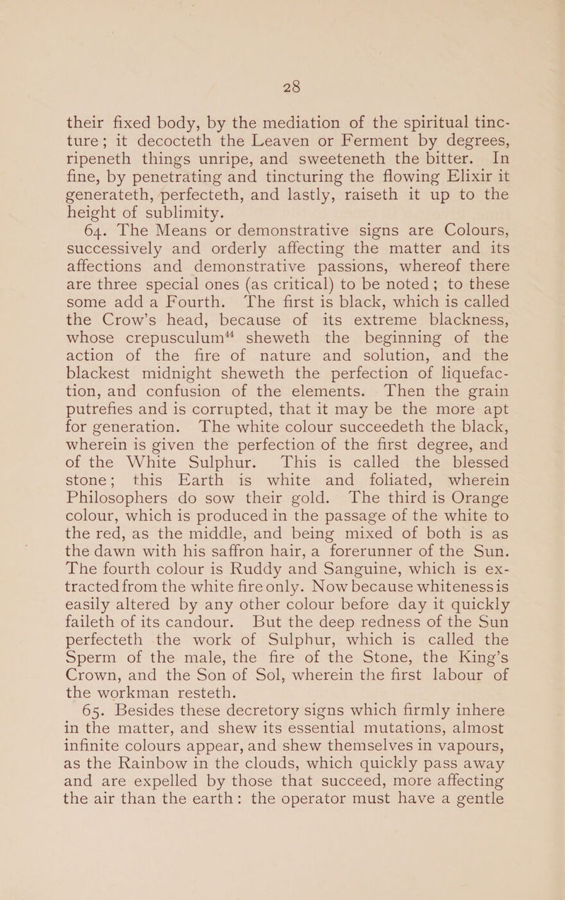 their fixed body, by the mediation of the spiritual tinc¬ ture ; it decocteth the Leaven or Ferment by degrees, ripeneth things unripe, and sweeteneth the bitter. In fine, by penetrating and tincturing the flowing Elixir it generateth, perfecteth, and lastly, raiseth it up to the height of sublimity. 64. The Means or demonstrative signs are Colours, successively and orderly affecting the matter and its affections and demonstrative passions, whereof there are three special ones (as critical) to be noted ; to these some add a Fourth. The first is black, which is called the Crow’s head, because of its extreme blackness, whose crepusculum44 sheweth the beginning of the action of the fire of nature and solution, and the blackest midnight sheweth the perfection of liquefac¬ tion, and confusion of the elements. Then the grain putrefies and is corrupted, that it may be the more apt for generation. The white colour succeedeth the black, wherein is given the perfection of the first degree, and of the White Sulphur. This is called the blessed stone; this Earth is white and foliated, wherein Philosophers do sow their gold. The third is Orange colour, which is produced in the passage of the white to the red, as the middle, and being mixed of both is as the dawn with his saffron hair, a forerunner of the Sun. The fourth colour is Ruddy and Sanguine, which is ex¬ tracted from the white fire only. Now because whiteness is easily altered by any other colour before day it quickly faileth of its candour. But the deep redness of the Sun perfecteth the work of Sulphur, which is called the Sperm of the male, the fire of the Stone, the King’s Crown, and the Son of Sol, wherein the first labour of the workman resteth. 65. Besides these decretory signs which firmly inhere in the matter, and shew its essential mutations, almost infinite colours appear, and shew themselves in vapours, as the Rainbow in the clouds, which quickly pass away and are expelled by those that succeed, more affecting the air than the earth : the operator must have a gentle