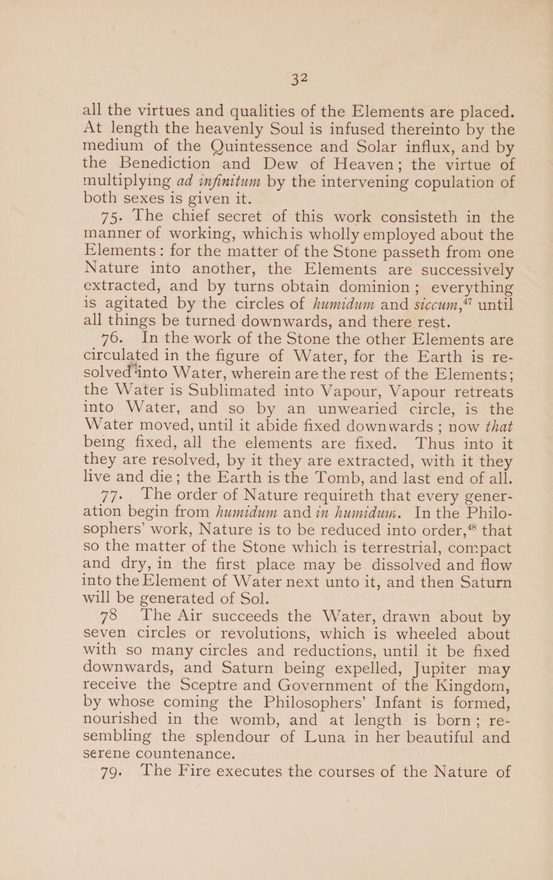 all the virtues and qualities of the Elements are placed. At length the heavenly Soul is infused thereinto by the medium of the Quintessence and Solar influx, and by the Benediction and Dew of Heaven; the virtue of multiplying ad infinitum by the intervening copulation of both sexes is given it. 75. The chief secret of this work consisteth in the manner of working, which is wholly employed about the Elements : for the matter of the Stone passeth from one Nature into another, the Elements are successively extracted, and by turns obtain dominion ; everything is agitated by the circles of humidum and sic cum until all things be turned downwards, and there rest. 76. In the work of the Stone the other Elements are circulated in the figure of Water, for the Earth is re¬ solved‘into Water, wherein are the rest of the Elements; the Water is Sublimated into Vapour, Vapour retreats into Water, and so by an unwearied circle, is the Water moved, until it abide fixed downwards ; now that being fixed, all the elements are fixed. Thus into it they are resolved, by it they are extracted, with it they live and die; the Earth is the Tomb, and last end of all. 77. The order of Nature requireth that every gener¬ ation begin from humidum and in humidum. In the Philo¬ sophers’ work, Nature is to be reduced into order,48 that so the matter of the Stone which is terrestrial, compact and dry, in the first place may be dissolved and flow into the Element of Water next unto it, and then Saturn will be generated of Sol. 78 The Air succeeds the Water, dravm about by seven circles or revolutions, which is wheeled about with so many circles and reductions, until it be fixed downwards, and Saturn being expelled, Jupiter may receive the Sceptre and Government of the Kingdom, by whose coming the Philosophers’ Infant is formed, nourished in the womb, and at length is born ; re¬ sembling the splendour of Luna in her beautiful and serene countenance. 79. The Fire executes the courses of the Nature of