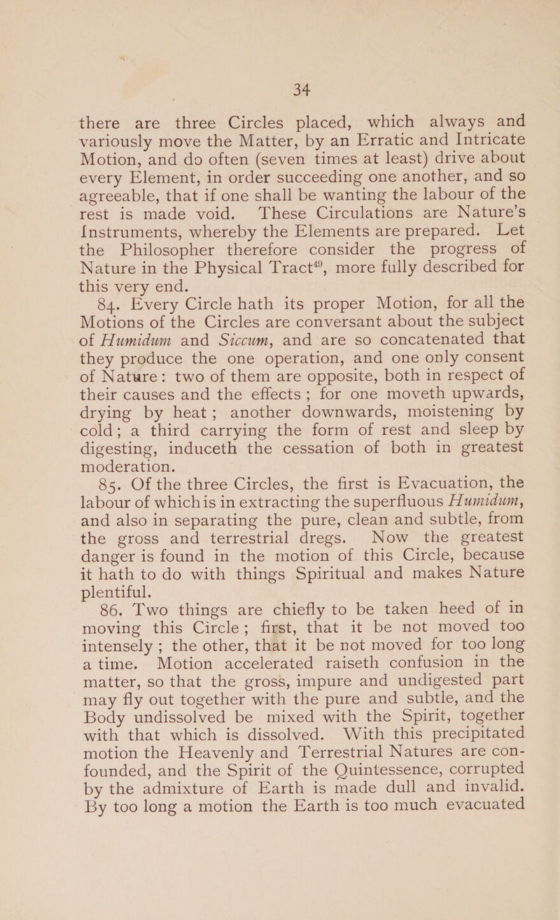 there are three Circles placed, which always and variously move the Matter, by an Erratic and Intricate Motion, and do often (seven times at least) drive about every Element, in order succeeding one another, and so agreeable, that if one shall be wanting the labour of the rest is made void. These Circulations are Nature’s Instruments, whereby the Elements are prepared. Let the Philosopher therefore consider the progress of Nature in the Physical Tract49, more fully described for this very end. 84. Every Circle hath its proper Motion, for all the Motions of the Circles are conversant about the subject of Humidum and Siccum, and are so concatenated that they produce the one operation, and one only consent of Nature : two of them are opposite, both in respect of their causes and the effects ; for one moveth upwards, drying by heat ; another downwards, moistening by cold; a third carrying the form of rest and sleep by digesting, induceth the cessation of both in greatest moderation. 85. Of the three Circles, the first is Evacuation, the labour of which is in extracting the superfluous Humidum, and also in separating the pure, clean and subtle, from the gross and terrestrial dregs. Now the greatest danger is found in the motion of this Circle, because it hath to do with things Spiritual and makes Nature plentiful. 86. Two things are chiefly to be taken heed of in moving this Circle ; first, that it be not moved too intensely ; the other, that it be not moved for too long a time. Motion accelerated raiseth confusion in the matter, so that the gross, impure and undigested part may fly out together with the pure and subtle, and the Body undissolved be mixed with the Spirit, together with that which is dissolved. With this precipitated motion the Heavenly and Terrestrial Natures are con¬ founded, and the Spirit of the Quintessence, corrupted by the admixture of Earth is made dull and invalid. By too long a motion the Earth is too much evacuated