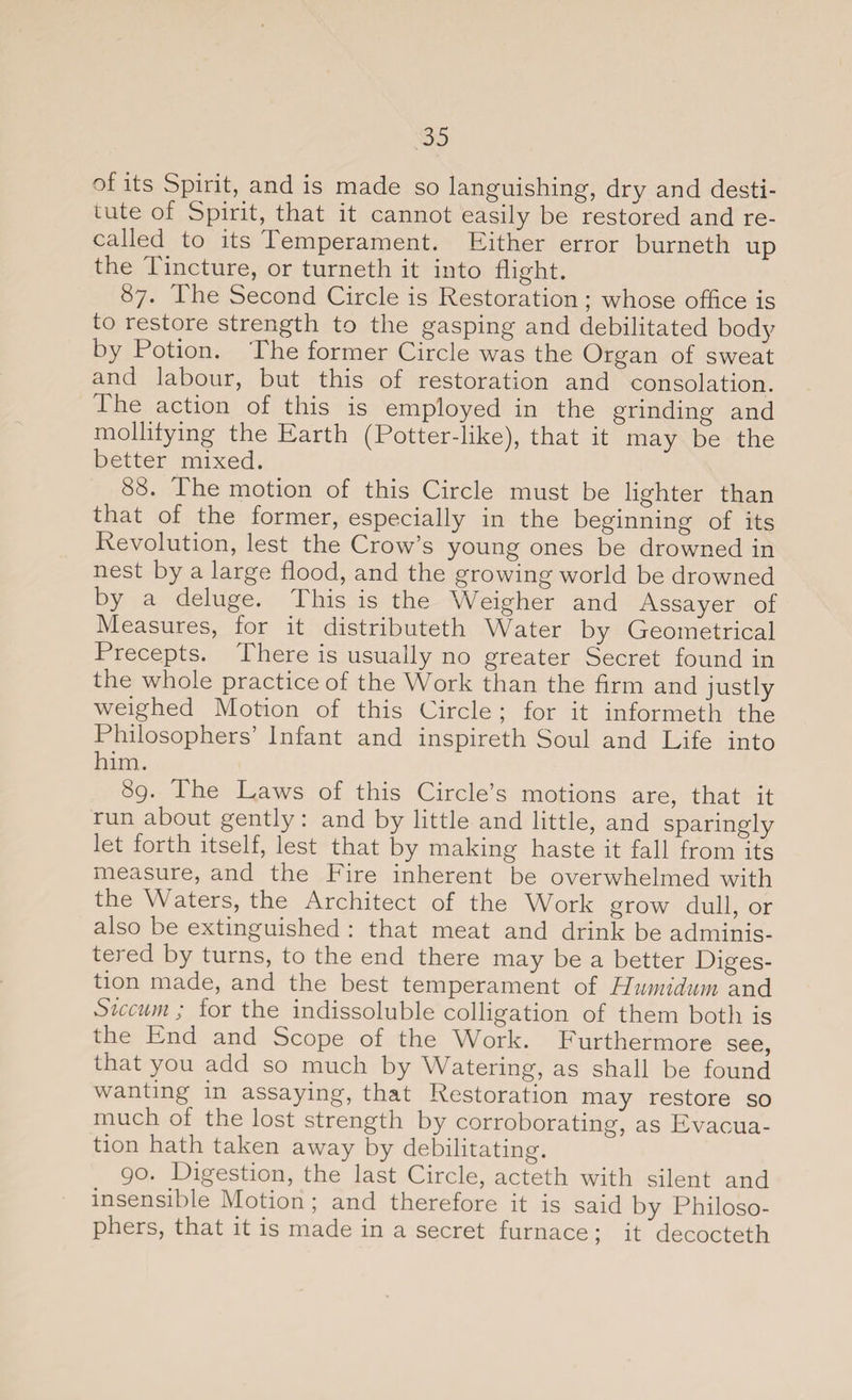 of its Spirit, and is made so languishing, dry and desti¬ tute of Spirit, that it cannot easily be restored and re¬ called to its Temperament. Either error burneth up the Tincture, or turneth it into flight. ^7* The Second Circle is Restoration; whose office is to restore strength to the gasping and debilitated body by Potion. The former Circle was the Organ of sweat and labour, but this of restoration and consolation. The action of this is employed in the grinding and mollifying the Earth (Potter-like), that it may be the better mixed. 88. The motion of this Circle must be lighter than that of the former, especially in the beginning of its Revolution, lest the Crow’s young ones be drowned in nest by a large flood, and the growing world be drowned by a deluge. This is the Weigher and Assayer of Measures, for it distributeth Water by Geometrical Precepts. There is usually no greater Secret found in the whole practice of the Work than the firm and justly weighed Motion of this Circle ; for it informeth the Philosophers’ Infant and inspireth Soul and Life into him. 89. The Laws of this Circle’s motions are, that it run about gently: and by little and little, and sparingly let forth itself, lest that by making haste it fall from its measure, and the Fire inherent be overwhelmed with the Waters, the Architect of the Work grow dull, or also be extinguished : that meat and drink be adminis¬ tered by turns, to the end there may be a better Diges¬ tion made, and the best temperament of Humidum and Sic cum ; for the indissoluble colligation of them both is the End and Scope of the Whrk. Furthermore see, that you add so much by Watering, as shall be found wanting in assaying, that Restoration may restore so much of the lost strength by corroborating, as Evacua¬ tion hath taken away by debilitating. 90. Digestion, the last Circle, acteth with silent and insensible Motion 5 and therefore it is said by Philoso¬ phers, that it is made in a secret furnace \ it decocteth